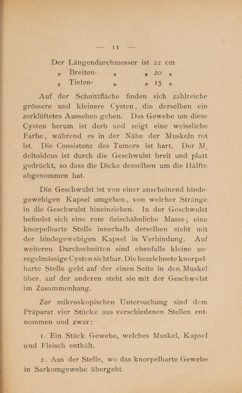 Der Längendurchmesser ist 22 cm t> Breiten- „ » 20 „ „ Tiefen- „ , 15 . Auf der Schnittfläche finden sich zahlreiche grössere und kleinere Cysten, die derselben ein zerklüftetes Aussehen geben. Das Gewebe um diese Cysten herum ist derb und zeigt eine wcissliche Farbe, während es in der Nähe der Muskeln rot ist. Die Consistenz des Tumors ist hart. Der M • deltoideus ist durch die Geschwulst breit und platt gedrückt, so dass die Dicke desselben um die Hälfte abgenommen hat. Die Geschwulst ist von einer anscheinend binde¬ gewebigen Kapsel umgeben, von welcher Stränge in die Geschwulst hineinziehen, ln der Geschwulst befindet sich eine rote fleischähnliche Klasse; eine knorpelharte Stelle innerhalb derselben steht mit der bindegewebigen Kapsel in Verbindung. Auf weiteren Durchschnitten sind ebenfalls kleine un¬ regelmässige Cysten sichtbar. Die bezeichnete knorpel¬ harte Stelle geht auf der einen Seite in den Muskel über, auf der anderen steht sie mit der Geschwulst im Zusammenhang. Zur mikroskopischen Untersuchung sind dem Präparat vier Stücke aus verschiedenen Stellen ent¬ nommen und zwar: 1. Ein Stück Gewebe, welches Muskel, Kapsel und Fleisch enthält. 2. Aus der Stelle, wo das knorpelharte Gewebe in Sarkomgewebe übergeht.