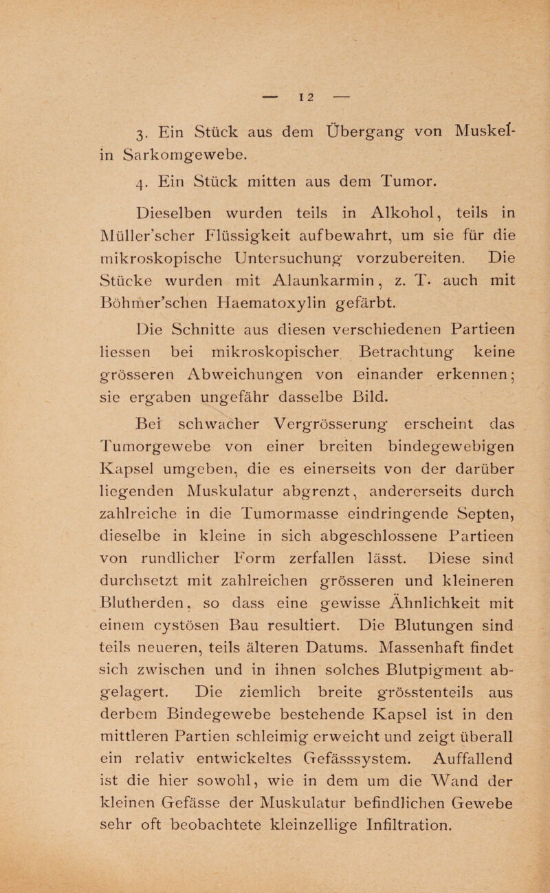in Sarkomgewebe. 4. Ein Stück mitten aus dem Tumor. Dieselben wurden teils in Alkohol, teils in Müllerscher Flüssigkeit aufbewahrt, um sie für die mikroskopische Untersuchung vorzubereiten. Die Stücke wurden mit Alaunkarmin, z. T. auch mit Böhmer’schen Haematoxylin gefärbt. Die Schnitte aus diesen verschiedenen Partieen Hessen bei mikroskopischer Betrachtung keine grösseren Abweichungen von einander erkennen; sie erg'aben ungefähr dasselbe Bild. Bei schwacher Vergrösserung erscheint das Tumorgewebe von einer breiten bindegewebigen Kapsel umgeben, die es einerseits von der darüber liegenden Muskulatur abgrenzt, andererseits durch zahlreiche in die Tumormasse eindringende Septen, dieselbe in kleine in sich abgeschlossene Partieen von rundlicher Form zerfallen lässt. Diese sind durchsetzt mit zahlreichen grösseren und kleineren Blutherden, so dass eine gewisse Ähnlichkeit mit einem cystösen Bau resultiert. Die Blutungen sind teils neueren, teils älteren Datums. Massenhaft findet sich zwischen und in ihnen solches Blutpigment ab¬ gelagert. Die ziemlich breite grösstenteils aus derbem Bindegewebe bestehende Kapsel ist in den mittleren Partien schleimig erweicht und zeigt überall ein relativ entwickeltes Gefässsystem. Auffallend ist die hier sowohl, wie in dem um die Wand der kleinen Gefässe der Muskulatur befindlichen Gewebe sehr oft beobachtete kleinzellige Infiltration.