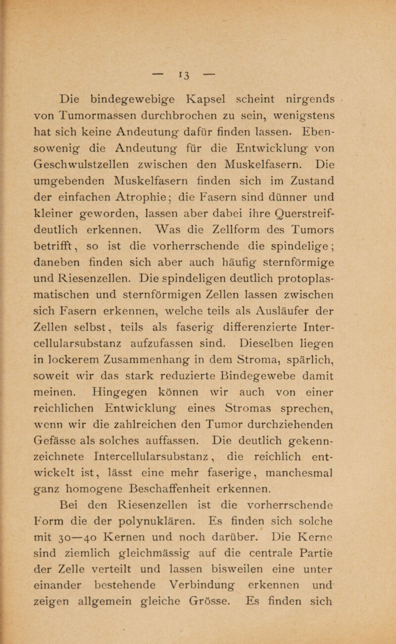 !3 Die bindegewebige Kapsel scheint nirgends von Tumormassen durchbrochen zu sein, wenigstens hat sich keine Andeutung dafür finden lassen. Eben¬ sowenig die Andeutung für die Entwicklung von Geschwulstzellen zwischen den Muskelfasern. Die umgebenden Muskelfasern finden sich im Zustand der einfachen Atrophie; die Fasern sind dünner und kleiner geworden, lassen aber dabei ihre Querstreif¬ deutlich erkennen. Was die Zellform des Tumors betrifft, so ist die vorherrschende die spindelige; daneben finden sich aber auch häufig sternförmige und Riesenzellen. Die spindeligen deutlich protoplas¬ matischen und sternförmigen Zellen lassen zwischen sich Fasern erkennen, welche teils als Ausläufer der Zellen selbst, teils als faserig differenzierte Inter¬ cellularsubstanz aufzufassen sind. Dieselben liegen in lockerem Zusammenhang in dem Stroma, spärlich, soweit wir das stark reduzierte Bindegewebe damit meinen. Hingegen können wir auch von einer reichlichen Entwicklung eines Stromas sprechen, wenn wir die zahlreichen den Tumor durchziehenden Gefässe als solches auffassen. Die deutlich gekenn¬ zeichnete Intercellularsubstanz, die reichlich ent¬ wickelt ist, lässt eine mehr faserige, manchesmal ganz homogene Beschaffenheit erkennen. Bei den Riesenzellen ist die vorherrschende Form die der polynuklären. Es finden sich solche mit 30—40 Kernen und noch darüber. Die Kerne sind ziemlich gleichmässig auf die centrale Partie der Zelle verteilt und lassen bisweilen eine unter einander bestehende Verbindung erkennen und zeigen allgemein gleiche Grösse. Es finden sich