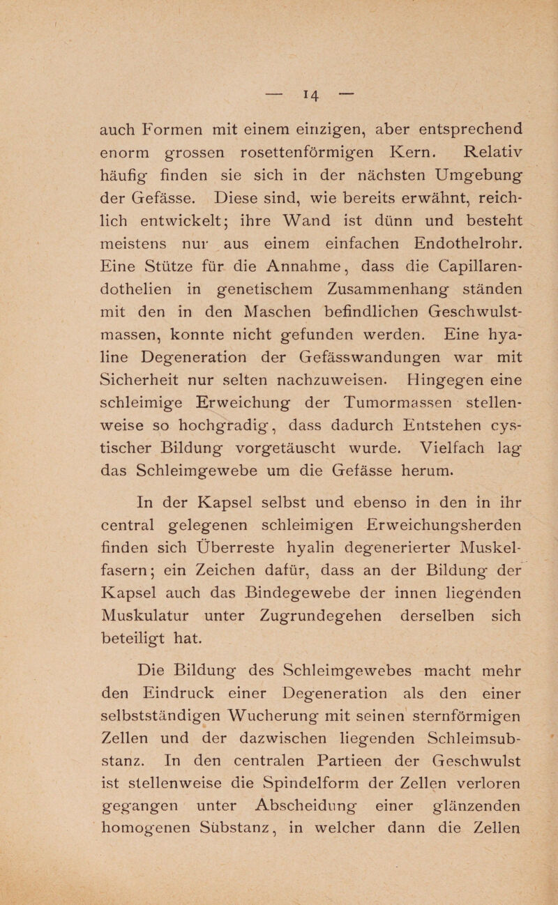 *4 auch Formen mit einem einzigen, aber entsprechend enorm grossen rosettenförmigen Kern. Relativ häufig finden sie sich in der nächsten Umgebung der Gefässe. Diese sind, wie bereits erwähnt, reich¬ lich entwickelt; ihre Wand ist dünn und besteht meistens nur aus einem einfachen Endothelrohr. Eine Stütze für die Annahme, dass die Capillaren- dothelien in genetischem Zusammenhang ständen mit den in den Maschen befindlichen Geschwulst¬ massen, konnte nicht gefunden werden. Eine hya¬ line Degeneration der Gefässwandungen war mit Sicherheit nur selten nachzuweisen. Hingegen eine schleimige Erweichung der Tumormassen stellen¬ weise so hochgradig, dass dadurch Entstehen cys- tischer Bildung vorgetäuscht wurde. Vielfach lag das Schleimgewebe um die Gefässe herum. In der Kapsel selbst und ebenso in den in ihr central gelegenen schleimigen Erweichungsherden finden sich Überreste hyalin degenerierter Muskel¬ fasern; ein Zeichen dafür, dass an der Bildung der Kapsel auch das Bindegewebe der innen liegenden Muskulatur unter Zugrundegehen derselben sich beteiligt hat. Die Bildung des Schleimgewebes macht mehr den Eindruck einer Deg*eneration als den einer selbstständigen Wucherung mit seinen sternförmigen Zellen und der dazwischen liegenden Schleimsub¬ stanz. In den centralen Partieen der Geschwulst ist stellenweise die Spindelform der Zellen verloren gegangen unter Abscheidung einer glänzenden homogenen Sübstanz, in welcher dann die Zellen