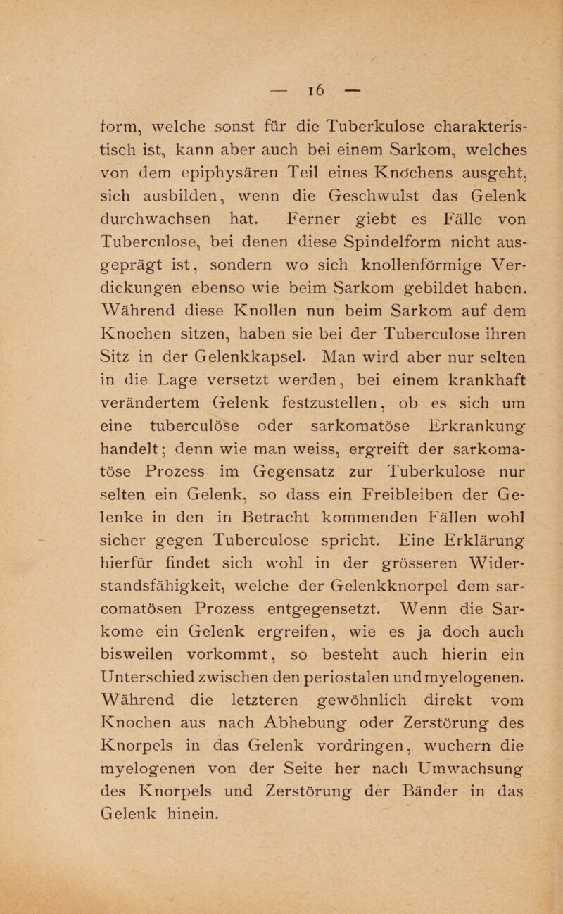 form, welche sonst für die Tuberkulose charakteris¬ tisch ist, kann aber auch bei einem Sarkom, welches von dem epiphysären Teil eines Knochens ausgeht, sich ausbilden, wenn die Geschwulst das Gelenk durchwachsen hat. Ferner giebt es Fälle von Tuberculose, bei denen diese Spindelform nicht aus¬ geprägt ist, sondern wo sich knollenförmige Ver¬ dickungen ebenso wie beim Sarkom gebildet haben. Während diese Knollen nun beim Sarkom auf dem Knochen sitzen, haben sie bei der Tuberculose ihren Sitz in der Gelenkkapsel. Man wird aber nur selten in die Lage versetzt werden, bei einem krankhaft verändertem Gelenk festzustellen, ob es sich um eine tuberculose oder sarkomatöse Erkrankung handelt; denn wie man weiss, ergreift der sarkoma¬ töse Prozess im Gegensatz zur Tuberkulose nur selten ein Gelenk, so dass ein Freibleiben der Ge¬ lenke in den in Betracht kommenden Fällen wohl sicher gegen Tuberculose spricht. Eine Erklärung hierfür findet sich wohl in der grösseren Wider¬ standsfähigkeit, welche der Gelenkknorpel dem sar- comatösen Prozess entgegensetzt. Wenn die Sar¬ kome ein Gelenk ergreifen, wie es ja doch auch bisweilen vorkommt, so besteht auch hierin ein Unterschied zwischen den periostalen und myelogenen. Während die letzteren gewöhnlich direkt vom Knochen aus nach Abhebung oder Zerstörung des Knorpels in das Gelenk Vordringen, wuchern die myelogenen von der Seite her nach Uinwachsung des Knorpels und Zerstörung der Bänder in das Gelenk hinein.