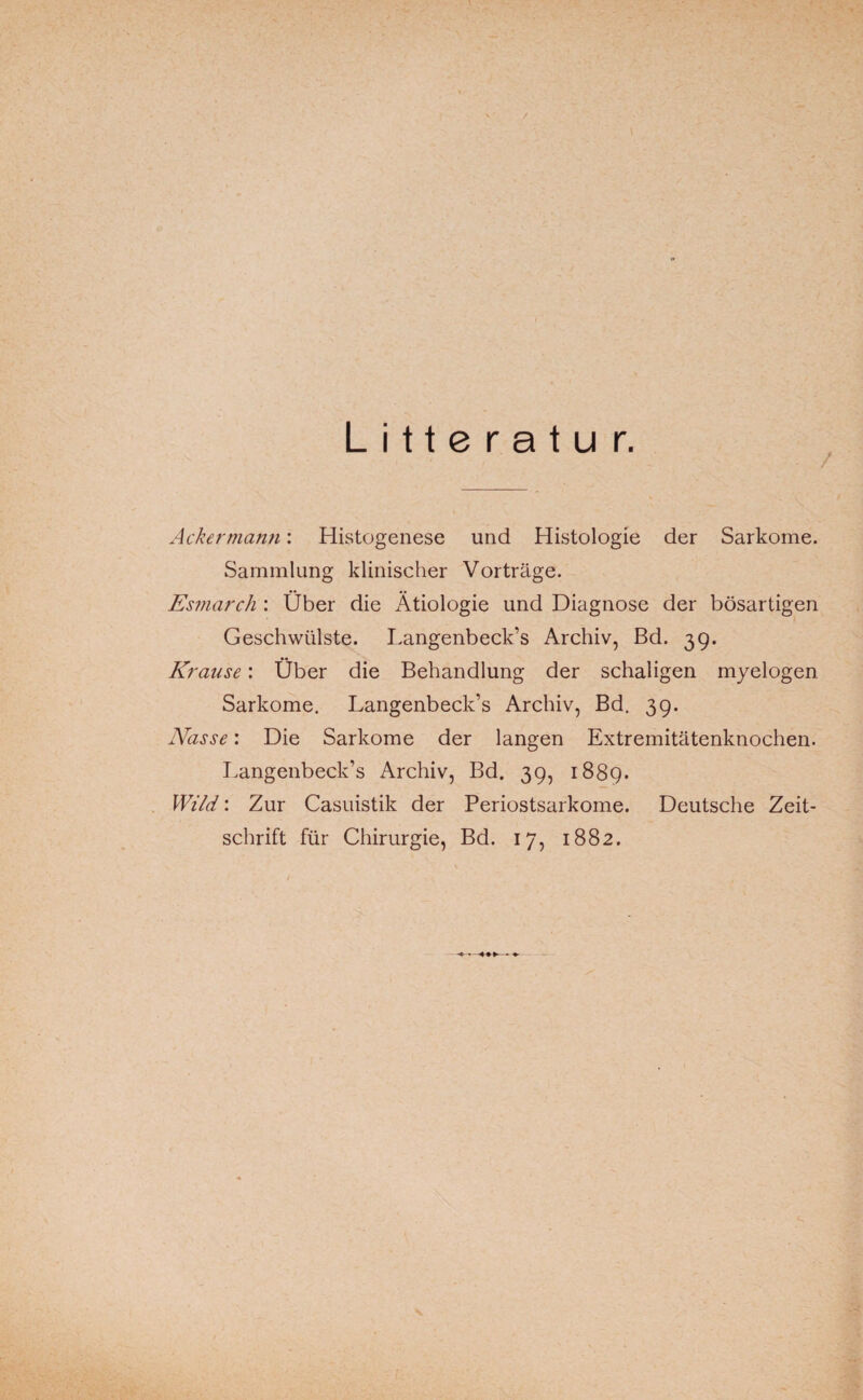 L i 11 e r a t u r. Ackermann: Histogenese und Histologie der Sarkome. Sammlung klinischer Vorträge. Esmarch : Über die Ätiologie und Diagnose der bösartigen Geschwülste. Langenbeck’s Archiv, Bd. 39. Krause: Über die Behandlung der schaligen myelogen Sarkome. Langenbeck’s Archiv, Bd. 39. Nasse: Die Sarkome der langen Extremitätenknochen. Langenbeck’s Archiv, Bd. 39, 1889. Wild: Zur Casuistik der Periostsarkome. Deutsche Zeit¬ schrift für Chirurgie, Bd. 17, 1882.