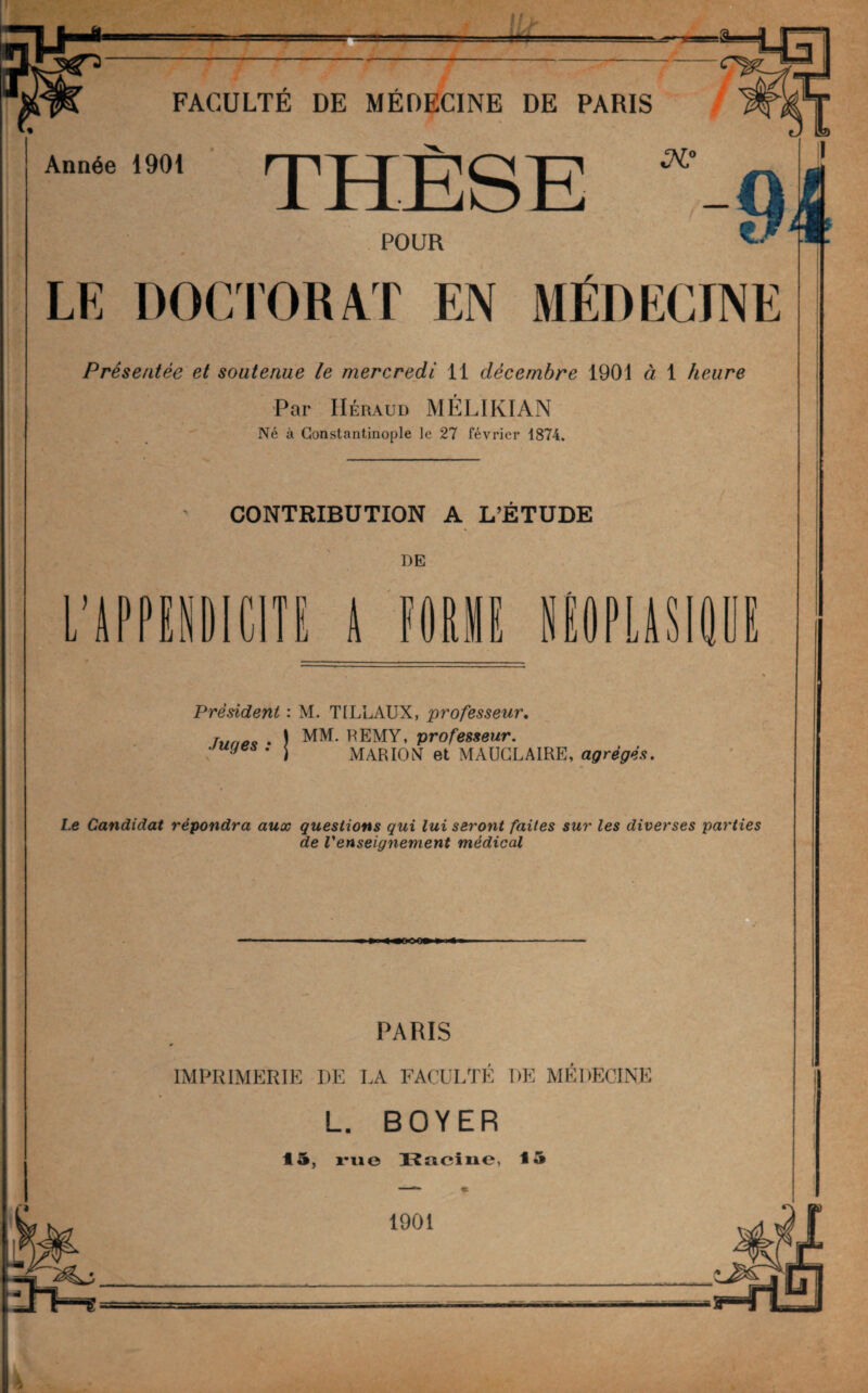 _ _ FACULTÉ DE MÉDECINE DE PARIS Année 1901 THESE POUR LE DOCTORAT EN MÉDECINE Présentée et soutenue le mercredi 11 décembre 1901 à 1 heure Par Héraud MÉLIKÏAN Né à Constantinople le 27 février 1874. E CONTRIBUTION A L’ÉTUDE DE L’APPENDICITE A FOUIE NEOPLASIÛ Président : M. T1LLAUX, professeur. hmp* . ) MM. rEMY, professeur. uyes . j MARION et MAÜCLAIRE, agrégés. Le Candidat répondra aux questions qui lui seront faites sur les diverses parties de renseignement médical •«eoo» PARIS IMPRIMERIE DE LA FACULTÉ DE MÉDECINE L. BOYER 45, rue Kacine, 15 1901