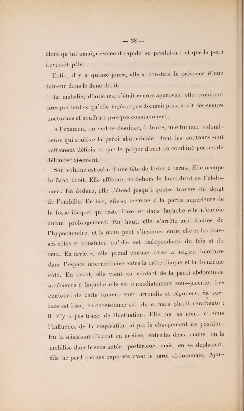 alors qu’un amaigrissement rapide se produisait et que la peau devenait pâle. Enfin, il y a quinze jours, elle a constaté la présence d une tumeur dans le liane droit. La maladie, d’ailleurs, s’était encore aggravée, elle vomissait presque tout ce qu’elle ingérait, ne dormait plus, avait des sueurs nocturnes et souffrait presque constamment. A l’examen, on voit se dessiner, à droite, une tumeur volumi¬ neuse qui soulève la paroi abdominale, dont les contours sont nettement définis et que le palper direct ou combiné permet de délimiter aisément. Son volume est celui d’une tête de lœtus a terme, hile occupe le liane droit. Klle affleure, en dehors le bord droit de 1 abdo¬ men. En dedans, elle s’étend jusqu à quatre travers de doigt de l’ombilic. En bas, elle se termine à la partie supérieure de la fosse iliaque, qui reste libre et dans laquelle elle n’envoie aucun prolongement. En haut, elle s arrête aux limites de l’hypochondre, et la main peut s’insinuer entre elle et les faus¬ ses côtes et constater qu’elle est indépendante du foie et du rein. En arrière, elle prend contact avec la région lombaire dans l’espace intermédiaire entre la crête iliaque et la douzième côte. En avant, elle vient au contact de la paroi abdominale autérieure à laquelle elle est immédiatement sous-jacente. Les contours de cette tumeur sont arrondis et réguliers. Sa sur¬ face est lisse, sa consistance est dure, mais plutôt rénittente , il n’y a pas trace de fluctuation. Elle ne se meut ni sous, l’influence de la respiration ni par le changement de position. En la saisissant d’avant en arrière, entre les deux mains, on la mobilise dans le sens antéro-postérieur, mais, en se déplaçant, elle ne perd pas ses rapports avec la paroi abdominale. Ajou-