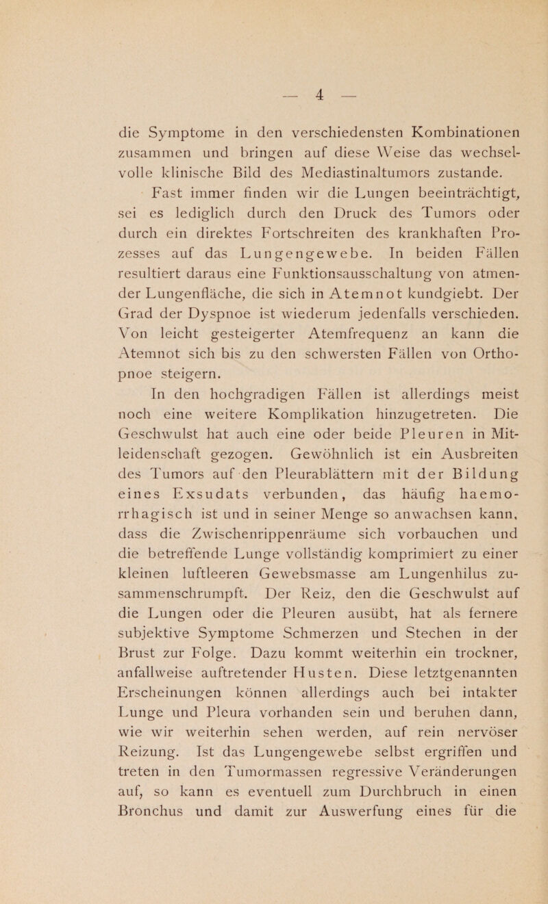 die Symptome in den verschiedensten Kombinationen zusammen und bringen auf diese Weise das wechsel¬ volle klinische Bild des Mediastinaltumors zustande. Fast immer finden wir die Lungen beeinträchtigt, sei es lediglich durch den Druck des Tumors oder durch ein direktes Fortschreiten des krankhaften Pro¬ zesses auf das Lungengewebe. In beiden Fällen resultiert daraus eine Funktionsausschaltung von atmen¬ der Lungenfläche, die sich in Atemnot kundgiebt. Der Grad der Dyspnoe ist wiederum jedenfalls verschieden. Von leicht gesteigerter Atemfrequenz an kann die Atemnot sich bis zu den schwersten Fällen von Ortho¬ pnoe steigern. In den hochgradigen Fällen ist allerdings meist noch eine weitere Komplikation hinzugetreten. Die Geschwulst hat auch eine oder beide Pleuren in Mit¬ leidenschaft gezogen. Gewöhnlich ist ein Ausbreiten des Tumors auf den Pleurablättern mit der Bildung eines Exsudats verbunden, das häufig haemo- rrhagisch ist und in seiner Menge so an wachsen kann, dass die Zwischenrippenräume sich vorbauchen und die betreffende Lunge vollständig komprimiert zu einer kleinen luftleeren Gewebsmasse am Lungenhilus zu¬ sammenschrumpft. Der Reiz, den die Geschwulst auf die Lungen oder die Pleuren ausübt, hat als fernere subjektive Symptome Schmerzen und Stechen in der Brust zur Folge. Dazu kommt weiterhin ein trockner, anfallweise auftretender Husten. Diese letztgenannten Erscheinungen können allerdings auch bei intakter Lunge und Pleura vorhanden sein und beruhen dann, wie wir weiterhin sehen werden, auf rein nervöser Reizung. Ist das Lungengewebe selbst ergriffen und treten in den Tumormassen regressive Veränderungen auf, so kann es eventuell zum Durchbruch in einen Bronchus und damit zur Auswertung eines für die