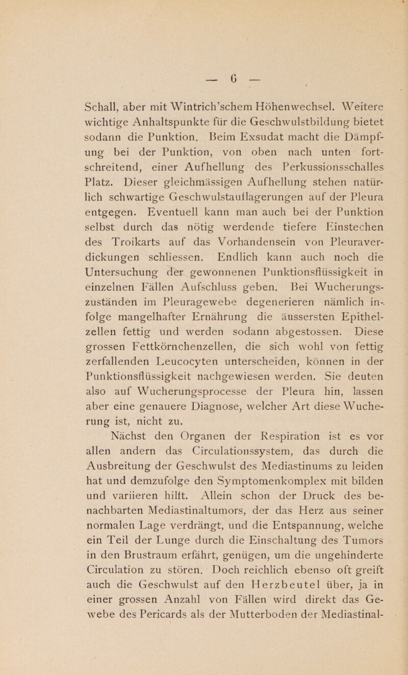 Schall, aber mit Wintrich'schem Höhenwechsel. Weitere wichtige Anhaltspunkte für die Geschwulstbildung bietet sodann die Punktion. Beim Exsudat macht die Dämpf¬ ung bei der Punktion, von oben nach unten fort¬ schreitend, einer Aufhellung des Perkussionsschalles Platz. Dieser gleichmässigen Aufhellung stehen natür¬ lich schwartige Geschwulstaullagerungen auf der Pleura entgegen. Eventuell kann man auch bei der Punktion selbst durch das nötig werdende tiefere Einstechen des Troikarts auf das Vorhandensein von Pleuraver- dickungen schliessen. Endlich kann auch noch die Untersuchung der gewonnenen Punktionsflüssigkeit in einzelnen Fällen Aufschluss geben. Bei Wucherungs¬ zuständen im Pleuragewebe degenerieren nämlich in-, folge mangelhafter Ernährung die äussersten Epithel¬ zellen fettig und werden sodann abgestossen. Diese grossen Fettkörnchenzellen, die sich wohl von fettig zerfallenden Leucocyten unterscheiden, können in der Punktionsflüssigkeit nachgewiesen werden. Sie deuten also auf Wucherungsprocesse der Pleura hin, lassen aber eine genauere Diagnose, welcher Art diese Wuche¬ rung ist, nicht zu. Nächst den Organen der Respiration ist es vor allen andern das Circulationssystem, das durch die Ausbreitung der Geschwulst des Mediastinums zu leiden hat und demzufolge den Symptomenkomplex mit bilden und variieren hilft. Allein schon der Druck des be¬ nachbarten Mediastinaltumors, der das Herz aus seiner normalen Lage verdrängt, und die Entspannung, welche ein Teil der Lunge durch die Einschaltung des Tumors in den Brustraum erfährt, genügen, um die ungehinderte Circulation zu stören. Doch reichlich ebenso oft greift auch die Geschwulst auf den Herzbeutel über, ja in einer grossen Anzahl von Fällen wird direkt das Ge¬ webe des Pericards als der Mutterboden der Mediastinal-