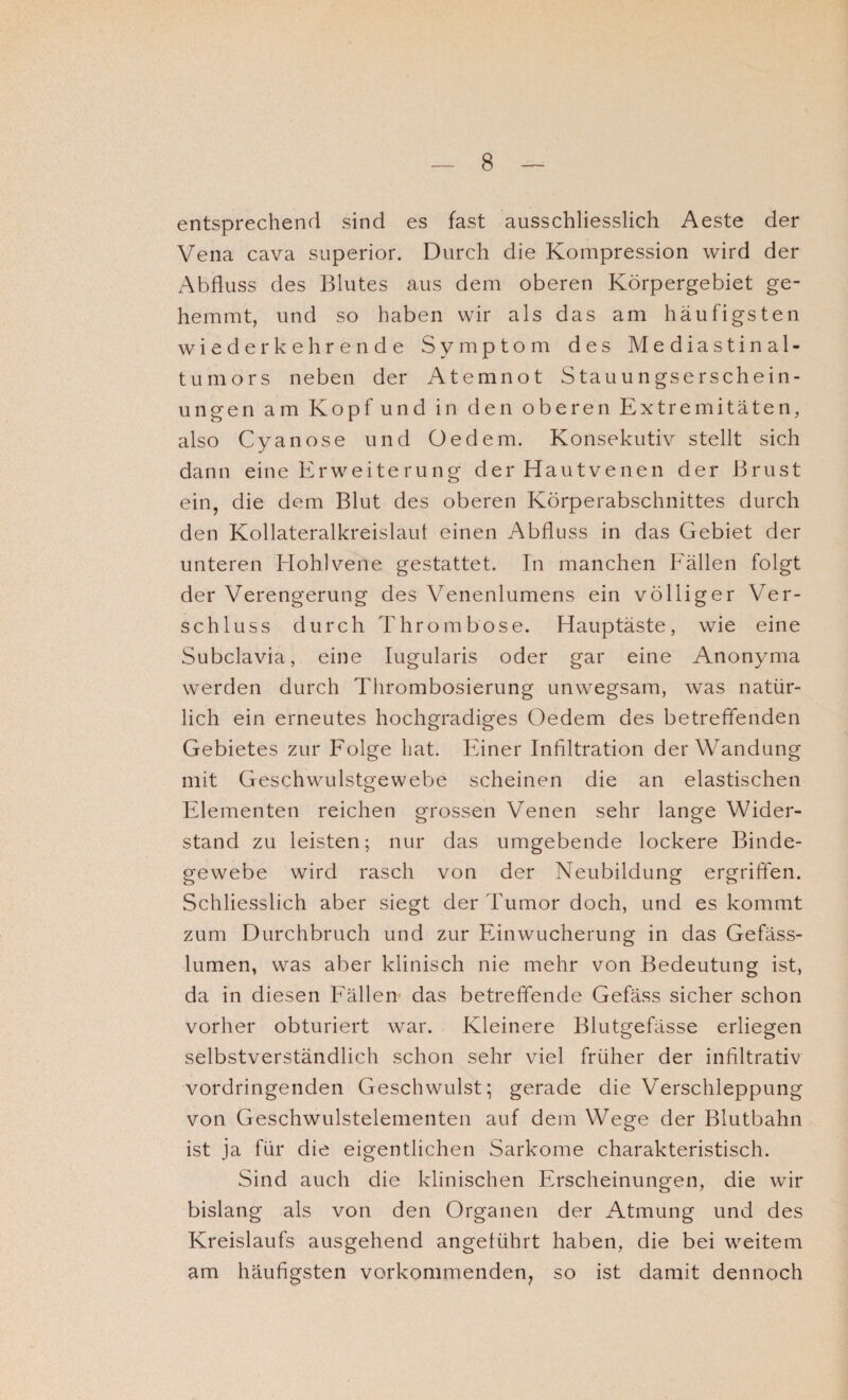 entsprechend sind es fast ausschliesslich Aeste der Vena cava superior. Durch die Kompression wird der Abfluss des Blutes aus dem oberen Körpergebiet ge¬ hemmt, und so haben wir als das am häufigsten wiederkehrende Symptom des Mediastinal¬ tumors neben der Atemnot Stauungserschein¬ ungen am Kopf und in den oberen Extremitäten, also Cyanose und Oedem. Konsekutiv stellt sich dann eine Erweiterung der Hautvenen der Brust ein, die dem Blut des oberen Körperabschnittes durch den Kollateralkreislaut einen Abfluss in das Gebiet der unteren Hohlvene gestattet. In manchen Fällen folgt der Verengerung des Venenlumens ein völliger Ver¬ schluss durch Thrombose. Hauptäste, wie eine Subclavia, eine Iugularis oder gar eine Anonyma werden durch Thrombosierung unwegsam, was natür¬ lich ein erneutes hochgradiges Oedem des betreffenden Gebietes zur Folge hat. Einer Infiltration der Wandung mit Geschwulstgewebe scheinen die an elastischen Elementen reichen grossen Venen sehr lange Wider¬ stand zu leisten; nur das umgebende lockere Binde¬ gewebe wird rasch von der Neubildung ergriffen. Schliesslich aber siegt der Tumor doch, und es kommt zum Durchbruch und zur Ein Wucherung in das Gefäss- lumen, was aber klinisch nie mehr von Bedeutung ist, da in diesen Fällen das betreffende Gefäss sicher schon vorher obturiert war. Kleinere Blutgefässe erliegen selbstverständlich schon sehr viel früher der infiltrativ vordringenden Geschwulst; gerade die Verschleppung von Geschwulstelementen auf dem Wege der Blutbahn ist ja für die eigentlichen Sarkome charakteristisch. Sind auch die klinischen Erscheinungen, die wir bislang als von den Organen der Atmung und des Kreislaufs ausgehend angeführt haben, die bei weitem am häufigsten vorkommenden, so ist damit dennoch