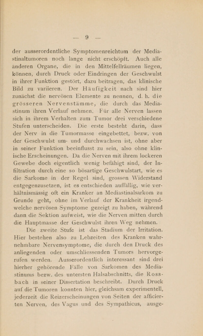 der ausserordentliche Symptomenreichtum der Media- stinaltumoren noch lange nicht erschöpft. Auch alle anderen Organe, die in den Mittelfellräumen liegen, können, durch Druck oder Eindringen der Geschwulst in ihrer Funktion gestört, dazu beitragen, das klinische Bild zu variieren. Der Häufigkeit nach sind hier zunächst die nervösen Elemente zu nennen, d. h. die grösseren Nervenstämme, die durch das Media¬ stinum ihren Verlauf nehmen. Für alle Nerven lassen sich in ihrem Verhalten zum Tumor drei verschiedene Stufen unterscheiden. Die erste besteht darin, dass / der Nerv in die Tumormasse eingebettet, bezw. von der Geschwulst um- und durchwachsen ist, ohne aber in seiner Funktion beeinflusst zu sein, also ohne klin¬ ische Erscheinungen. Da die Nerven mit ihrem lockeren Gewebe doch eigentlich wenig befähigt sind, der In¬ filtration durch eine so bösartige Geschwulstart, wie es die Sarkome in der Regel sind, grossen Widerstand entgegenzusetzen, ist es entschieden auffällig, wie ver¬ hältnismässig oft ein Kranker an Mediastinalsarkom zu Grunde geht, ohne im Verlauf der Krankheit irgend¬ welche nervösen Symptome gezeigt zu haben, während dann die Sektion aufweist, wie die Nerven mitten durch die Hauptmasse der Geschwulst ihren Weg nehmen. Die zweite Stufe ist das Stadium der Irritation. Hier bestehen also zu Lebzeiten des Kranken wahr¬ nehmbare Nervensymptome, die durch den Druck des anliegenden oder umschliessenden Tumors hervorge¬ rufen werden. Ausserordentlich interessant sind drei hierher gehörende Fälle von Sarkomen des Media¬ stinums bezw. des untersten Halsabschnitts, die Ross- bach in seiner Dissertation beschreibt. Durch Druck auf die Tumoren konnten hier, gleichsam experimentell, jederzeit die Reizerscheinungen von Seiten der afficier- ten Nerven, des Vagus und des Sympathicus, ausge-