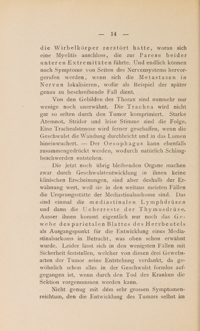 die Wirbelkörper zerstört hatte, woran sich eine Myelitis anschloss, die zur Parese beider unteren Extremitäten führte. Und endlich können noch Symptome von Seiten des Nervensystems hervor¬ gerufen werden, wenn sich die Metastasen in Nerven lokalisieren, wofür als Beispiel der später genau zu beschreibende Fall dient. Von den Gebilden des Thorax sind nunmehr nur wenige noch unerwähnt. Die Trachea wird nicht gar so selten durch den Tumor komprimiert. Starke Atemnot, Stridor und leise Stimme sind die Folge. Eine Trachealstenose wird ferner geschaffen, wenn die Geschwulst die Wandung durchbricht und in das Lumen hineinwuchert. — Der Oesophagus kann ebenfalls zusammengedrückt werden, wodurch natürlich Schling¬ beschwerden entstehen. Die jetzt noch übrig bleibenden Organe machen zwar durch Geschwulstentwicklung in ihnen keine klinischen Erscheinungen, sind aber deshalb der Er¬ wähnung wert, weil sie in den weitaus meisten Fällen die Ursprungsstätte der Mediastinalsarkome sind. Das sind einmal die mediastinalen Lymphdrüsen und dann die Ueberreste der Thymusdrüse. Ausser ihnen kommt eigentlich nur noch das Ge¬ webe des parietalen Blattes des Herzbeutels als Ausgangspunkt für die Entwicklung eines Media- stinalsarkoms in Betracht, was oben schon erwähnt wurde. Leider lässt sich in den wenigsten Fällen mit Sicherheit feststellen, welcher von diesen drei Gewebs- arten der Tumor seine Entstehung verdankt, da ge¬ wöhnlich schon alles in der Geschwulst formlos auf¬ gegangen ist, wenn durch den Tod des Kranken die Sektion vorgenommen werden kann. Nicht genug mit dem sehr grossen Symptomen- reichtum, den die Entwicklung des Tumors selbst im