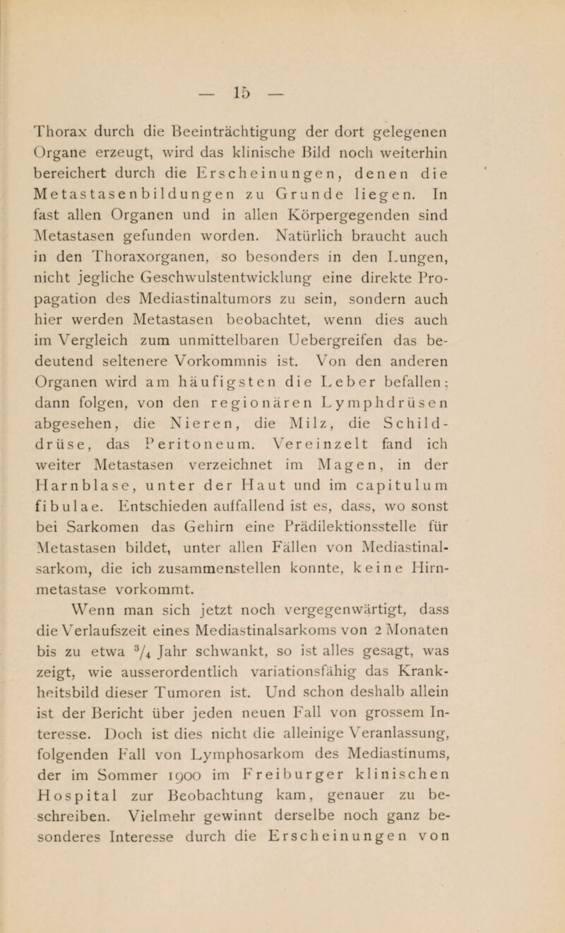 Thorax durch die Beeinträchtigung der dort gelegenen Organe erzeugt, wird das klinische Bild noch weiterhin bereichert durch die Erscheinungen, denen die Metastasen bildungen zu Grunde liegen. In fast allen Organen und in allen Körpergegenden sind Metastasen gefunden worden. Natürlich braucht auch in den Thoraxorganen, so besonders in den Lungen, nicht jegliche Geschwulstentwicklung eine direkte Pro¬ pagation des Mediastinaltumors zu sein, sondern auch hier werden Metastasen beobachtet, wenn dies auch im Vergleich zum unmittelbaren Uebergreifen das be¬ deutend seltenere Vorkommnis ist. Von den anderen Organen wird am häufigsten die Leber befallen; dann folgen, von den regionären Lymphdrüsen abgesehen, die Nieren, die Milz, die Schild¬ drüse, das Peritoneum. Ver einzelt fand ich weiter Metastasen verzeichnet im Magen, in der Plarnblase, unter der Haut und im capitulum fibulae. Entschieden auffallend ist es, dass, wo sonst bei Sarkomen das Gehirn eine Prädilektionsstelle für Metastasen bildet, unter allen Fällen von Mediastinal- sarkom, die ich zusammenstellen konnte, keine Hirn¬ metastase vorkommt. Wenn man sich jetzt noch vergegenwärtigt, dass die Verlaufszeit eines Mediastinalsarkoms von 2 Monaten bis zu etwa 3/4 Jahr schwankt, so ist alles gesagt, was zeigt, wrie ausserordentlich variationsfähig das Krank¬ heitsbild dieser Tumoren ist. Und schon deshalb allein ist der Bericht über jeden neuen Fall von grossem In¬ teresse. Doch ist dies nicht die alleinige Veranlassung, folgenden Kall von Lymphosarkom des Mediastinums, der im Sommer 1900 im Freiburger klinischen Hospital zur Beobachtung kam, genauer zu be¬ schreiben. Vielmehr gewinnt derselbe noch ganz be¬ sonderes Interesse durch die Erscheinungen von