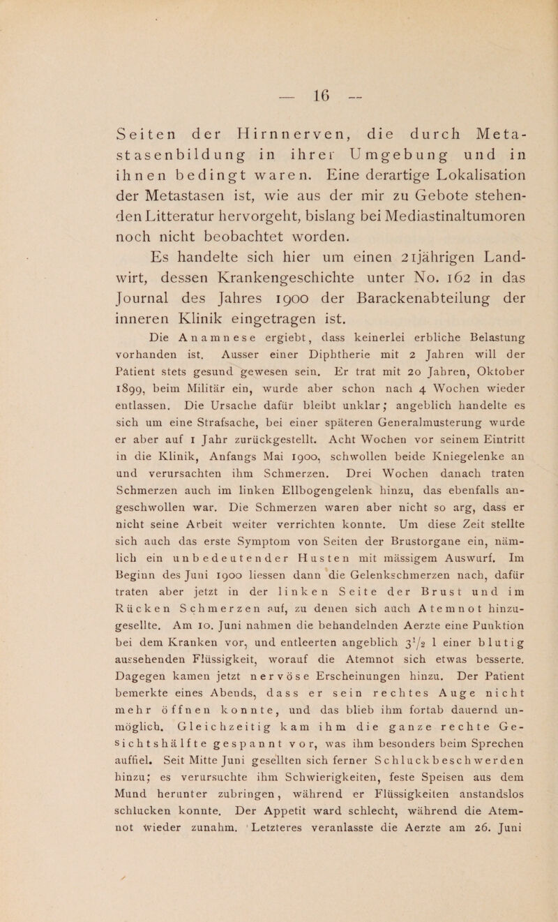 Seiten der Hirn nerven, die durch Meta¬ stasenbildung in ihrer Umgebung und in ihnen bedingt waren. Eine derartige Lokalisation der Metastasen ist, wie aus der mir zu Gebote stehen¬ den Litteratur hervorgeht, bislang bei Mediastinaltumoren noch nicht beobachtet worden. Es handelte sich hier um einen 2ijährigen Land¬ wirt, dessen Krankengeschichte unter No. 162 in das Journal des Jahres 1900 der Barackenabteilung der inneren Klinik eingetragen ist. Die Anamnese ergiebt, dass keinerlei erbliche Belastung vorhanden ist. Ausser einer Diphtherie mit 2 Jahren will der Patient stets gesund gewesen sein. Er trat mit 20 Jahren, Oktober 1899, beim Militär ein, wurde aber schon nach 4 Wochen wieder entlassen. Die Ursache dafür bleibt unklar; angeblich handelte es sich um eine Strafsache, bei einer späteren Generalmusterung wurde er aber auf I Jahr zurückgestellt. Acht Wochen vor seinem Eintritt in die Klinik, Anfangs Mai 1900, schwollen beide Kniegelenke an und verursachten ihm Schmerzen. Drei Wochen danach traten Schmerzen auch im linken Ellbogengelenk hinzu, das ebenfalls an¬ geschwollen war. Die Schmerzen waren aber nicht so arg, dass er nicht seine Arbeit weiter verrichten konnte. Um diese Zeit stellte sich auch das erste Symptom von Seiten der Brustorgane ein, näm¬ lich ein unbedeutender Husten mit mässigem Auswurf. Im Beginn des Juni 1900 liessen dann die Gelenkschmerzen nach, dafür traten aber jetzt in der linken Seite der Brust und im Rücken Schmerzen auf, zu denen sich auch Atemnot hinzu¬ gesellte. Am 10. Juni nahmen die behandelnden Aerzte eine Punktion bei dem Kranken vor, und entleerten angeblich 3^2 1 einer blutig aussehenden Flüssigkeit, worauf die Atemnot sich etwas besserte. Dagegen kamen jetzt nervöse Erscheinungen hinzu. Der Patient bemerkte eines Abeuds, dass er sein rechtes Auge nicht mehr öffnen konnte, und das blieb ihm fortab dauernd un¬ möglich. Gleichzeitig kam ihm die ganze rechte Ge¬ sichtshälfte gespannt vor, was ihm besonders beim Sprechen auffiel. Seit Mitte Juni gesellten sich ferner Schluckbeschwerden hinzu; es verursuchte ihm Schwierigkeiten, feste Speisen aus dem Mund herunter zubringen, während er Flüssigkeiten anstandslos schlucken konnte. Der Appetit ward schlecht, während die Atem¬ not Wieder zunahm. Letzteres veranlasste die Aerzte am 26. Juni V