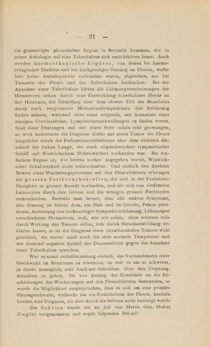 seiner Aetiologie auf eine Tuberkulose sich zurückführen liesse. Auch werden haemorrhagische Ergüsse, von denen bei haemo- rrhagischer Diathese und bei hochgradiger Stauung im Thorax, wofür hier keine Anhaltspunkte vorhanden waren, abgesehen, nur bei Tumoren der Pleura und bei Tuberkulose beobachtet. Bei der Annahme einer Tuberkulose hätten die Lähmungserscheinungen der llirnnerven schon durch eine Entwicklung tuberkulöser Herde an der Hirnbasis, die Dämpfung über dem oberen Teil des Brustbeins durch stark vergrösserte Mediastinallymphdrüsen ihre Erklärung finden müssen, während aber sonst nirgends, mit Ausnahme einer einzigen Cervikaldriise, Lymphdrüsenschwellungen zu finden waren. Sind diese Deutungen auf der einen Seite schon sehr gezwungen, so wird andrerseits die Diagnose direkt auf einen Tumor der Pleura hingeführt durch die Perkussionsverhältnisse über dem obersten Ab¬ schnitt der linken Lunge, wo stark abgeschwächter tympanitischer Schall mit Wintrichschem Höhenwechsel vorhanden war. Bei ein¬ fachem Erguss ist, wie bereits vorher angegeben wurde, Wintrich¬ scher Schallwechsel nicht wahrnehmbar. Und endlich den direkten Beweis eines Wucherungsprozesses auf den Pleurablättern erbringen die grossen Fettkörnchenzellen, die sich in der Punktions- tlüssigkeit in grosser Anzahl vorfanden, und die sich von verfetteten Leucocyten durch ihre Grösse und die wenigen grossen Fetttropfen unterschieden. Bedenkt man ferner, dass alle andren Symptome, also Stauung im linken Arm, am Hals und im Gesicht, Pulsus para- doxus, Andeutung von rechtsseitiger Sympathicuslähmung, Lähmungen verschiedener Hirnnerven, sich, wie wir sahen, ohne weiteres teils durch Wirkung des Tumors selbst, teils durch Metastasenbildung er¬ klären lassen, so ist die Diagnose eines intrathorakalen 1 umors wohl gesichert, wo weiter auch noch die stets normale lemperatur und der dauernd negative Ausfall der Diazoreaktion gegen die Annahme einer Tuberkulose sprechen. War es somit verhältnismässig einfach, das Vorhandensein einer Geschwulst im Brustraum zu erkennen, so war es um so schwerer, ja direkt unmöglich, reht Auch mit Sefschluss über den Ursprung, derselben zu geben. Da von Anfang der Krankheit an die Er¬ scheinungen der Wucherungen auf den Pleurablättern feststanden, so wurde die Möglichkeit ausgesprochen, dass es sich um eine primäre Pleurageschwulst, vielleicht um ein Endotheliom der Pleura, handeln könnte, eine Diagnose, die aber durch die Sektion nicht bestätigt wurde Die Sektion wurde am 20. Juli von Herrn Geh. Hofrat Ziegler vorgenommen und ergab folgenden Befund: