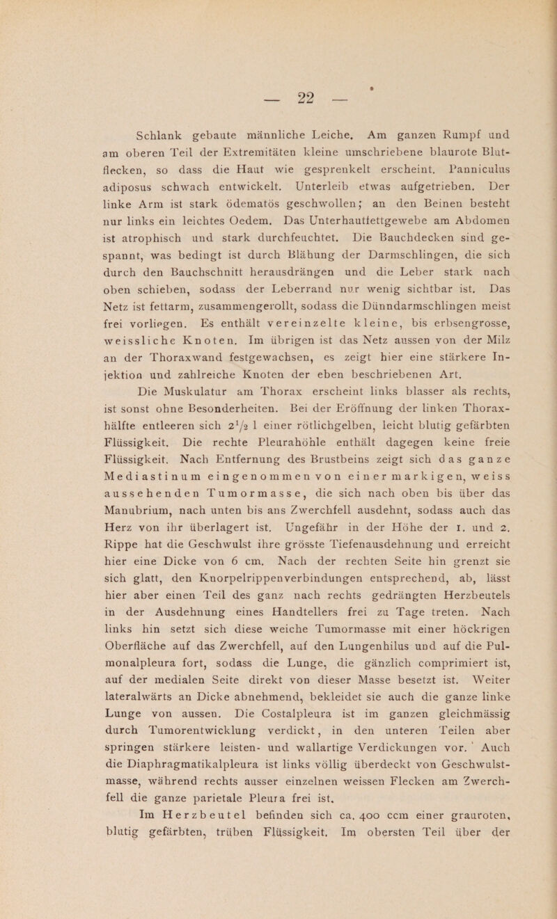 Schlank gebaute männliche Leiche. Am ganzen Rumpf und am oberen Teil der Extremitäten kleine umschriebene blaurote Blut¬ flecken, so dass die Haut wie gesprenkelt erscheint. Panniculus adiposus schwach entwickelt. Unterleib etwas aufgetrieben. Der linke Arm ist stark ödematös geschwollen; an den Beinen besteht nur links ein leichtes Oedem. Das Unterhautfettgewebe am Abdomen ist atrophisch und stark durchfeuchtet. Die Bauchdecken sind ge¬ spannt, was bedingt ist durch Blähung der Darmschlingen, die sich durch den Bauchschnitt herausdrängen und die Leber stark nach oben schieben, sodass der Leberrand nur wenig sichtbar ist. Das Netz ist fettarm, zusammengerollt, sodass die Dünndarmschlingen meist frei vorliegen. Es enthält vereinzelte kleine, bis erbsengrosse, weissliche Knoten. Im übrigen ist das Netz aussen von der Milz an der Thoraxwand festgewachsen, es zeigt hier eine stärkere In¬ jektion und zahlreiche Knoten der eben beschriebenen Art. Die Muskulatur am Thorax erscheint links blasser als rechts, ist sonst ohne Besonderheiten. Bei der Eröffnung der linken Thorax¬ hälfte entleeren sich 2^2 1 einer rötlichgelben, leicht blutig gefärbten Flüssigkeit. Die rechte Pleurahöhle enthält dagegen keine freie Flüssigkeit. Nach Entfernung des Brustbeins zeigt sich das ganze Mediastinum eingenommen von einer markigen, weiss aus sehenden Tumormasse, die sich nach oben bis über das Manubrium, nach unten bis ans Zwerchfell ausdehnt, sodass auch das Herz von ihr überlagert ist. Ungefähr in der Höhe der 1. und 2. Rippe hat die Geschwulst ihre grösste Tiefenausdehnung und erreicht hier eine Dicke von 6 cm. Nach der rechten Seite hin grenzt sie sich glatt, den Knorpelrippen Verbindungen entsprechend, ab, lässt hier aber einen Teil des ganz nach rechts gedrängten Herzbeutels in der Ausdehnung eines Handtellers frei zu Tage treten. Nach links hin setzt sich diese weiche Tumormasse mit einer höckrigen Oberfläche auf das Zwerchfell, auf den Lungenhilus uüd auf die Pul¬ monalpleura fort, sodass die Lunge, die gänzlich comprimiert ist, auf der medialen Seite direkt von dieser Masse besetzt ist. Weiter lateralwärts an Dicke abnehmend, bekleidet sie auch die ganze linke Lunge von aussen. Die Costalpleura ist im ganzen gleichmässig durch Tumorentwicklung verdickt, in den unteren Teilen aber springen stärkere leisten- und wallartige Verdickungen vor. Auch die Diaphragmatikalpleura ist links völlig überdeckt von Geschwulst¬ masse, während rechts ausser einzelnen weissen Flecken am Zwerch¬ fell die ganze parietale Pleura frei ist. Im Herzbeutel befinden sich ca. 400 ccm einer grauroten, blutig gefärbten, trüben Flüssigkeit. Im obersten Teil über der