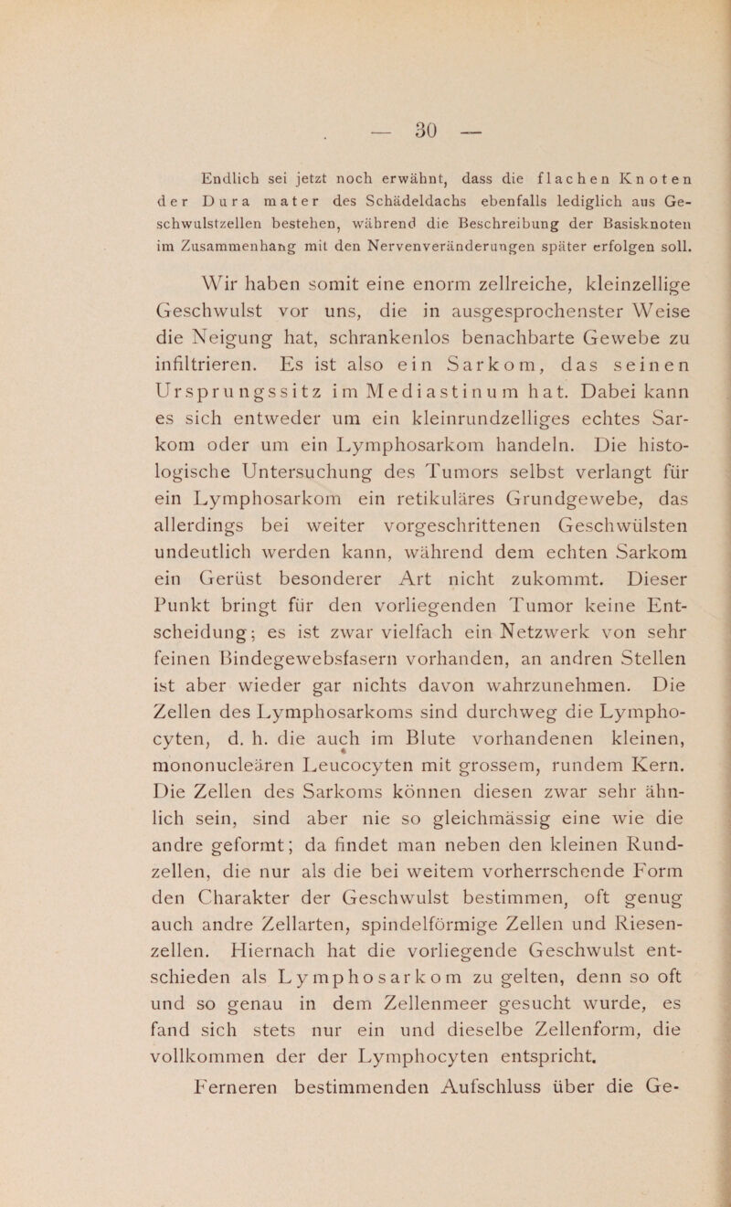 Endlich sei jetzt noch erwähnt, dass die flachen Knoten der Dura mater des Schädeldachs ebenfalls lediglich aus Ge¬ schwulstzellen bestehen, während die Beschreibung der Basisknoten im Zusammenhang mit den Nervenveränderungen später erfolgen soll. Wir haben somit eine enorm zellreiche, kleinzellige Geschwulst vor uns, die in ausgesprochenster Weise die Neigung hat, schrankenlos benachbarte Gewebe zu infiltrieren. Es ist also ein Sarkom, das seinen Ursprungssitz im M e d i a s t i n u m h a t. Dabei kann es sich entweder um ein kleinrundzeiliges echtes Sar¬ kom oder um ein Lymphosarkom handeln. Die histo¬ logische Untersuchung des Tumors selbst verlangt für ein Lymphosarkom ein retikuläres Grundgewebe, das allerdings bei weiter vorgeschrittenen Geschwülsten undeutlich werden kann, während dem echten Sarkom ein Gerüst besonderer Art nicht zukommt. Dieser Punkt bringt für den vorliegenden Tumor keine Ent¬ scheidung; es ist zwar vielfach ein Netzwerk von sehr feinen Bindegewebsfasern vorhanden, an andren Stellen ist aber wieder gar nichts davon wahrzunehmen. Die Zellen des Lymphosarkoms sind durchweg die Lympho- cyten, d. h. die auch im Blute vorhandenen kleinen, mononucleären Leucocyten mit grossem, rundem Kern. Die Zellen des Sarkoms können diesen zwar sehr ähn¬ lich sein, sind aber nie so gleichmässig eine wie die andre geformt; da findet man neben den kleinen Rund¬ zellen, die nur als die bei weitem vorherrschende Lorm den Charakter der Geschwulst bestimmen, oft genug auch andre Zellarten, spindelförmige Zellen und Riesen¬ zellen. Hiernach hat die vorliegende Geschwulst ent¬ schieden als Lymphosarkom zu gelten, denn so oft und so genau in dem Zellenmeer gesucht wurde, es fand sich stets nur ein und dieselbe Zellenform, die vollkommen der der Lymphocyten entspricht. Lerneren bestimmenden Aufschluss über die Ge-
