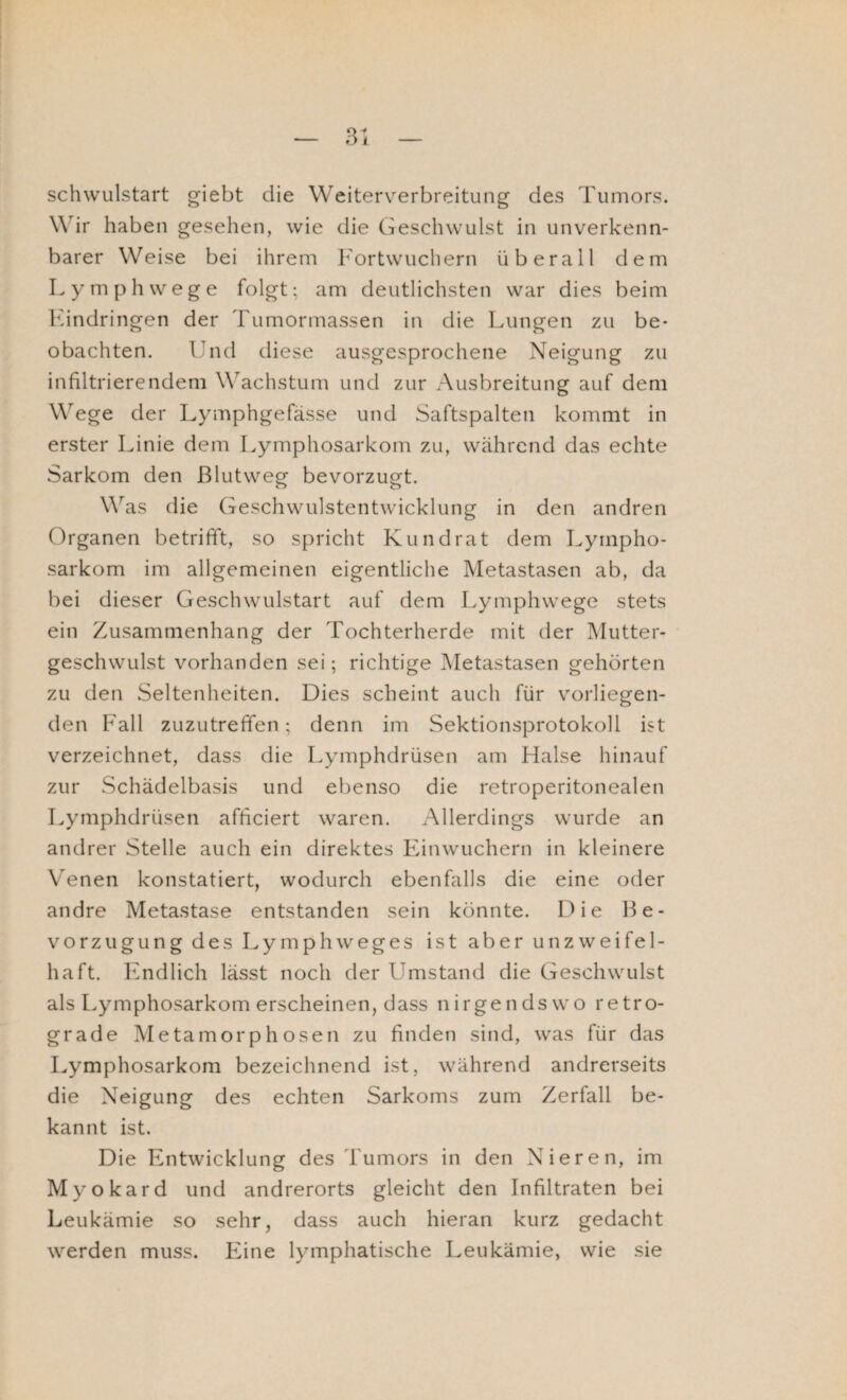 schwulstart giebt die Weiterverbreitung des Tumors. Wir haben gesehen, wie die Geschwulst in unverkenn¬ barer Weise bei ihrem Fortwuchern überall dem Lymphwege folgt; am deutlichsten war dies beim Kindringen der Tumormassen in die Lungen zu be¬ obachten. Und diese ausgesprochene Neigung zu infiltrierendem Wachstum und zur Ausbreitung auf dem Wege der Lymphgefässe und Saftspalten kommt in erster Linie dem Lymphosarkom zu, während das echte Sarkom den ßlutweg bevorzugt. Was die Geschwulstentwicklung in den andren Organen betrifft, so spricht Kundrat dem Lympho¬ sarkom im allgemeinen eigentliche Metastasen ab, da bei dieser Geschwulstart auf dem Lymphwege stets ein Zusammenhang der Tochterherde mit der Mutter¬ geschwulst vorhanden sei; richtige Metastasen gehörten zu den Seltenheiten. Dies scheint auch für vorliegen¬ den P'all zuzutreffen; denn im Sektionsprotokoll ist verzeichnet, dass die Lymphdrüsen am Halse hinauf zur Schädelbasis und ebenso die retroperitonealen Lymphdrüsen afficiert waren. Allerdings wurde an andrer Stelle auch ein direktes Einwuchern in kleinere Venen konstatiert, wodurch ebenfalls die eine oder andre Metastase entstanden sein könnte. Die Be¬ vorzugung des Lymphweges ist aber unzweifel¬ haft. Endlich lässt noch der Umstand die Geschwulst als Lymphosarkom erscheinen, dass nirgendswo retro¬ grade Metamorphosen zu finden sind, was für das Lymphosarkom bezeichnend ist, während andrerseits die Neigung des echten Sarkoms zum Zerfall be¬ kannt ist. Die Entwicklung des Tumors in den Nieren, im Myokard und andrerorts gleicht den Infiltraten bei Leukämie so sehr, dass auch hieran kurz gedacht werden muss. Eine lymphatische Leukämie, wie sie
