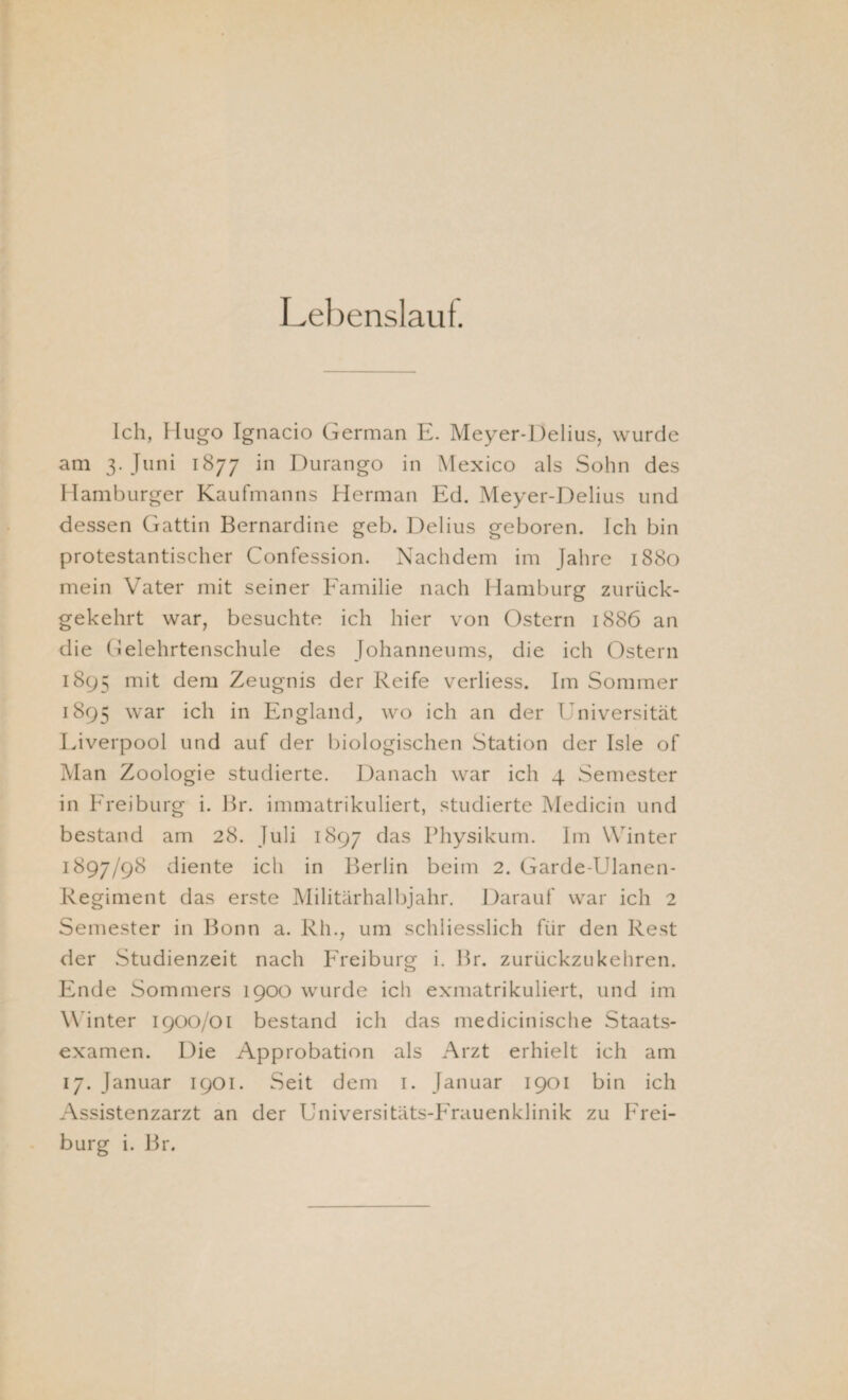 Lebenslaut. Ich, Hugo Ignacio German E. Meyer-Delius, wurde am 3. Juni 1877 in Durango in Mexico als Sohn des Hamburger Kaufmanns Herman Ed. Meyer-Delius und dessen Gattin Bernardine geh. Delius geboren. Ich bin protestantischer Confession. Nachdem im Jahre 1880 mein Vater mit seiner Familie nach Hamburg zurück¬ gekehrt war, besuchte ich hier von Ostern 1886 an die Gelehrtenschule des Johanneums, die ich Ostern 1895 mit dem Zeugnis der Reife verliess. Im Sommer 1895 war m England, wo ich an der Universität Liverpool und auf der biologischen Station der Isle of Man Zoologie studierte. Danach war ich 4 Semester in Freiburg i. Br. immatrikuliert, studierte Medicin und bestand am 28. Juli 1897 das Physikum. Im Winter 1897/98 diente ich in Berlin beim 2. Garde-Ulanen- Regiment das erste Militärhalbjahr. Darauf war ich 2 Semester in Bonn a. Rh., um schliesslich für den Rest der Studienzeit nach Freiburg i. Br. zurückzu kehren. Ende Sommers 1900 wurde ich exmatrikuliert, und im Winter 1900/01 bestand ich das medicinische Staats¬ examen. Die Approbation als Arzt erhielt ich am 17. Januar 1901. Seit dem 1. Januar 1901 bin ich Assistenzarzt an der Universitäts-Frauenklinik zu Frei¬ burg i. Br.