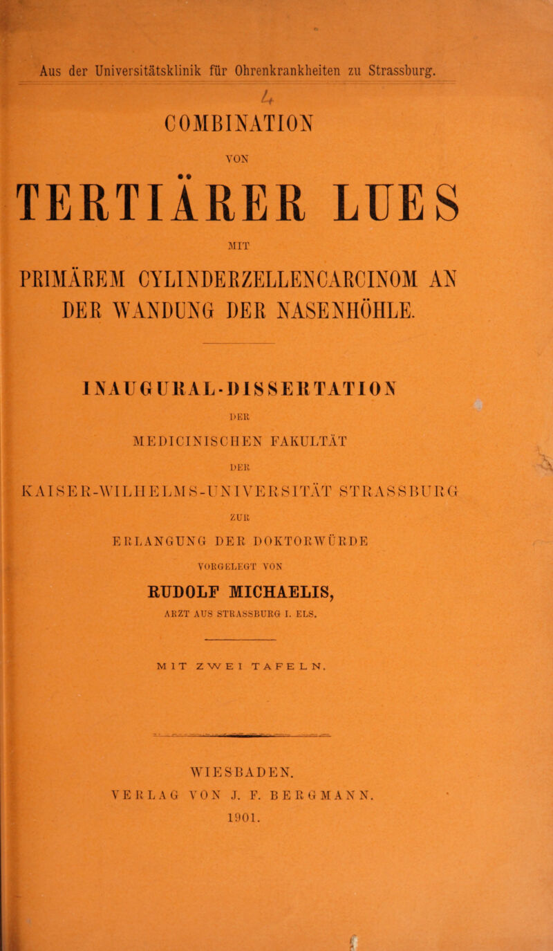 Aus der Universitätsklinik für Ohrenkrankheiten zu Strassburg. u . COMBINATION VON TERTIÄRER LUES PRIMÄREM CYLINDEBZELLENOARCINOM AN DER WANDUNG DER NASENHÖHLE. 11\ A U G UllAL ■ I) IS S E R TAT ION D Eil M E DICINIS C H E N FAKULTÄT KAISER-WILHELMS-UNIVERSITÄT STRASSLURG zun ERLANGUNG DER DOKTORWÜRDE VORGELEGT VON RUDOLF MICHAELIS, ARZT AUS STRASSBURG I. ELS. MIT ZWEI TAFELN. -' WIESBADEN. VERLAG VON J. F. BERGMANN. 1901.