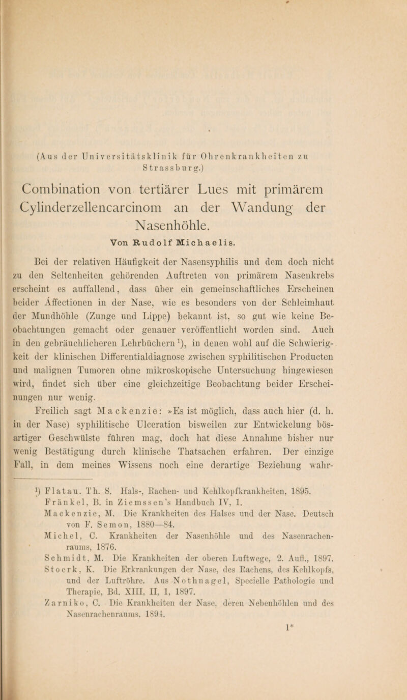 # (Aus der Universitätsklinik für Ohrenkrankheiten zu Strassbur g.) Combination von tertiärer Lues mit primärem Cylinderzellencarcinom an der Wandung der Nasenhöhle. Von Rudolf Michaelis. Bei der relativen Häufigkeit der Nasensyphilis und dem doch nicht zu den Seltenheiten gehörenden Auftreten von primärem Nasenkrebs erscheint es auffallend, dass über ein gemeinschaftliches Erscheinen beider Äffectionen in der Nase, wie es besonders von der Schleimhaut der Mundhöhle (Zunge und Lippe) bekannt ist, so gut wie keine Be¬ obachtungen gemacht oder genauer veröffentlicht worden sind. Auch in den gebräuchlicheren Lehrbüchernx), in denen wohl auf die Schwierig¬ keit der klinischen Differentialdiagnose zwischen syphilitischen Producten und malignen Tumoren ohne mikroskopische Untersuchung hingewiesen wird, findet sich über eine gleichzeitige Beobachtung beider Erschei¬ nungen nur wenig. Freilich sagt Mackenzie: »Es ist möglich, dass auch hier (d. h. in der Nase) syphilitische Ulceration bisweilen zur Entwickelung bös¬ artiger Geschwülste führen mag, doch hat diese Annahme bisher nur wenig Bestätigung durch klinische Thatsachen erfahren. Der einzige Fall, in dem meines Wissens noch eine derartige Beziehung wahr- !) Flat au. Th. S. Hals-, Rachen- und Kehlkopfkrankheiten, 1895. Frankel, B. in Ziemssen’s Handbuch IV, 1. Mackenzie, M. Die Krankheiten des Halses und der Nase. Deutsch von F. Semon, 1880—84. Michel, C. Krankheiten der Nasenhöhle und des Nasenrachen¬ raums, 1876. Schmidt, M. Die Krankheiten der oberen Luftwege, 2. Aufl., 1897. Stoerk, K. Die Erkrankungen der Nase, des Rachens, des Kehlkopfs, und der Luftröhre. Aus Nothnagel, Specielle Pathologie und Therapie, Bd. XIII, II, 1, 1897. Zarniko, C. Die Krankheiten der Nase, deren Nebenhöhlen und des Nasenrachenraums, 1891. 1*