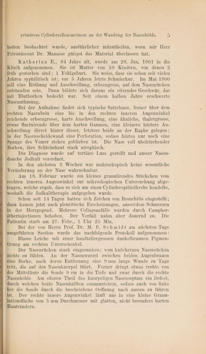 primärem Cylinderzellencarcinom an der Wandung der Nasenhöhle. licitcn beobachtet wurde, ausführlicher mitzutheilen, wozu mir Herr Privatdoeent Dr. Manasse gütigst das Material überlassen hat. Katharina E., 84 Jahre alt, wurde am 29. Jan. 1901 in die Klinik aufgenommen. Sic ist Mutter von 10 Kindern, von denen 3 früh gestorben sind; 1 Fehlgeburt. Sie weiss, dass sie schon seit vielen Jahren syphilitisch ist; vor 5 Jahren letzte Schmierkur. Im Mai 1900 soll eine Röthung und Anschwellung, erbsengross, auf dem Nasenrücken entstanden sein. Dann bildete sich daraus ein eiterndes Geschwür, das mit Blutborken bedeckt war. Seit einem halben Jahre erschwerte Nasenathmung. Bei der Aufnahme findet sich typische Sattelnase, ferner über dem rechten Nasenbein eine bis in den rechten inneren Augenwinkel reichende erbsengrosse, harte Anschwellung, eine ähnliche, thalergrosse, etwas fluctuirende über dem harten Gaumen, eine kleinere härtere An¬ schwellung direct hinter dieser, letztere beide an der Raphe gelegen ; in der Nasenscheidewand eine Perforation, sodass hinten nur noch eine Spange des Yomer stehen goblieben ist. Die Nase voll übelriechender Borken, ihre Schleimhaut stark atrophisch. Die Diagnose wurde auf tertiäre Lues gestellt und ausser Nasen- douche Jodkali verordnet. In den nächsten 3 Wochen war makroskopisch keine wesentliche Veränderung an der Nase wahrnehmbar. Am 18. Februar wurde ein kleines granulirendes Stückchen vom rechten inneren Augenwinkel zur mikroskopischen Untersuchung abge¬ tragen, welche ergab, dass es sich um einen Cylindercpithelkrcbs handelte, weshalb die Jodkalitherapie aufgegeben wurde. Schon seit 14 Tagen hatten sich Zeichen von Bronchitis eingestellt; dazu kamen jetzt auch pleuritische Erscheinungen, ausserdem Schmerzen in der Herzgegend. Mehrere Collapsanfälle wurden durch Campher- ätherinjectionen behoben. Der Verfall nahm aber dauernd zu. Die Patientin starb am 27. Febr., 1 Uhr 25 Min. Bei der von Herrn Prof. Dr. M. B. Schmidt am nächsten Tage ausgeführten Section wurde das nachfolgende Protokoll aufgenommen: Blasse Leiche mit einer handtellergrossen dunkelbraunen Pigmen- tirung am rechten Unterschenkel. Der Nasenrücken stark eingesunken; vom knöchernen Nasenrücken nichts zu fühlen. An der Nasenwurzel zwischen beiden Augenbrauen eine Borke, nach deren Entfernung eine 9 mm lange Wunde zu Tage tritt, die auf den Nasenknorpel führt. Ferner dringt etwas rechts von der Mittellinie die Sonde 9 cm in die Tiefe und zwar durch die rechte Nasenhöhle Am oberen Theil des knorpeligen Nasenseptum ein Defect, durch welchen beide Nasenhälften communiciren, sodass auch von links her die Sonde durch die beschriebene Oeffnung nach aussen zu führen ist. Der rechte innere Augenwinkel läuft aus in eine kleine Granu¬ lationsfläche von 5 mm Durchmesser mit glatten,. nicht besonders barten Hauträndern.