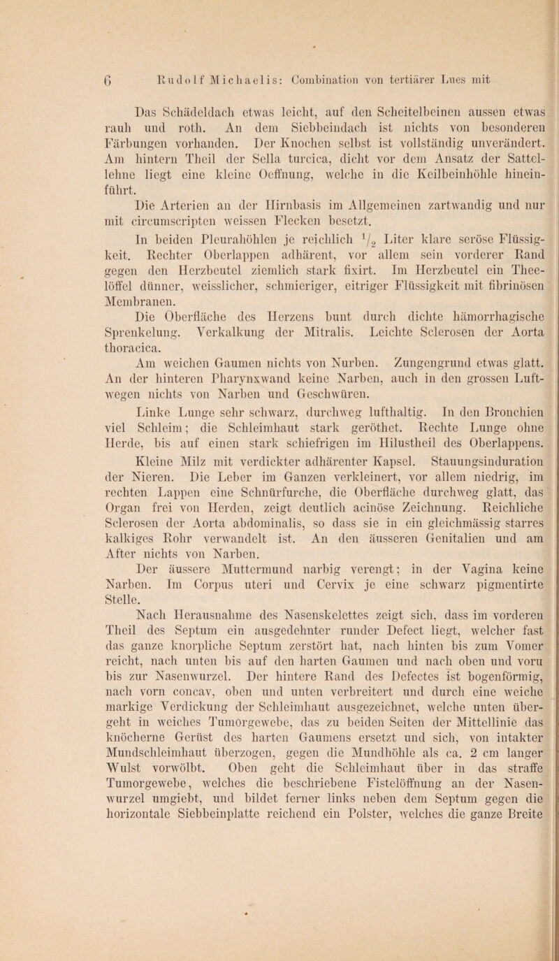 Das Schädeldach etwas leicht, auf den Scheitelbeinen aussen etwas rauh und roth. An dem Siebheindach ist nichts von besonderen Färbungen vorhanden. Der Knochen selbst ist vollständig unverändert. Am hintern Thcil der Sella turcica, dicht vor dem Ansatz der Sattel¬ lehne liegt eine kleine Ocffnung, welche in die Keilbeinhöhle hinein¬ führt. Die Arterien an der Hirnbasis im Allgemeinen zartwandig und nur mit circumscripten weissen Flecken besetzt. In beiden Pleurahöhlen je reichlich 1/2 Liter klare seröse Flüssig¬ keit. Rechter überlappen adhärent, vor allem sein vorderer Rand gegen den Herzbeutel ziemlich stark fixirt. Im Herzbeutel ein Tliee- löffel dünner, weisslicher, schmieriger, eitriger Flüssigkeit mit fibrinösen Membranen. Die Oberfläche des Herzens bunt durch dichte hämorrhagische Sprenkelung. Verkalkung der Mitralis. Leichte Sclerosen der Aorta thoracica. Am weichen Gaumen nichts von Nurben. Zungengrund etwas glatt. An der hinteren Pharynxwand keine Narben, auch in den grossen Luft¬ wegen nichts von Narben und Geschwüren. Linke Lunge sehr schwarz, durchweg lufthaltig. In den Bronchien viel Schleim; die Schleimhaut stark geröthet. Rechte Lunge ohne Herde, bis auf einen stark schiefrigen im Hilustheil des Oberlappens. Kleine Milz mit verdickter adhärenter Kapsel. Stauungsinduration der Nieren. Die Leber im Ganzen verkleinert, vor allem niedrig, im rechten Lappen eine Schnürfurche, die Oberfläche durchweg glatt, das Organ frei von Herden, zeigt deutlich acinöse Zeichnung. Reichliche Sclerosen der Aorta abdominalis, so dass sie in ein gleichmässig starres kalkiges Rohr verwandelt ist. An den äusseren Genitalien und am After nichts von Narben. Der äussere Muttermund narbig verengt; in der Vagina keine Narben. Im Corpus uteri und Cervix je eine schwarz pigmentirte Stelle. Nach Herausnahme des Nasenskelettes zeigt sich, dass im vorderen Theil des Septum ein ausgedehnter runder Defect liegt, welcher fast das ganze knorpliche Septum zerstört hat, nach hinten bis zum Vomer reicht, nach unten bis auf den harten Gaumen und nach oben und vorn bis zur Nasenwurzel. Der hintere Rand des Defectes ist bogenförmig, nach vorn concav, oben und unten verbreitert und durch eine weiche- markige Verdickung der Schleimhaut ausgezeichnet, welche unten über¬ geht in weiches Tumorgewebe, das zu beiden Seiten der Mittellinie das knöcherne Gerüst des harten Gaumens ersetzt und sich, von intakter Mundschleimhaut überzogen, gegen die Mundhöhle als ca. 2 cm langer Wulst vorwölbt. Oben geht die Schleimhaut über in das straffe Tumorgewebe, welches die beschriebene Fistelöffnung an der Nasen¬ wurzel umgiebt, und bildet ferner links neben dem Septum gegen die horizontale Siebbeinplatte reichend ein Polster, welches die ganze Breite