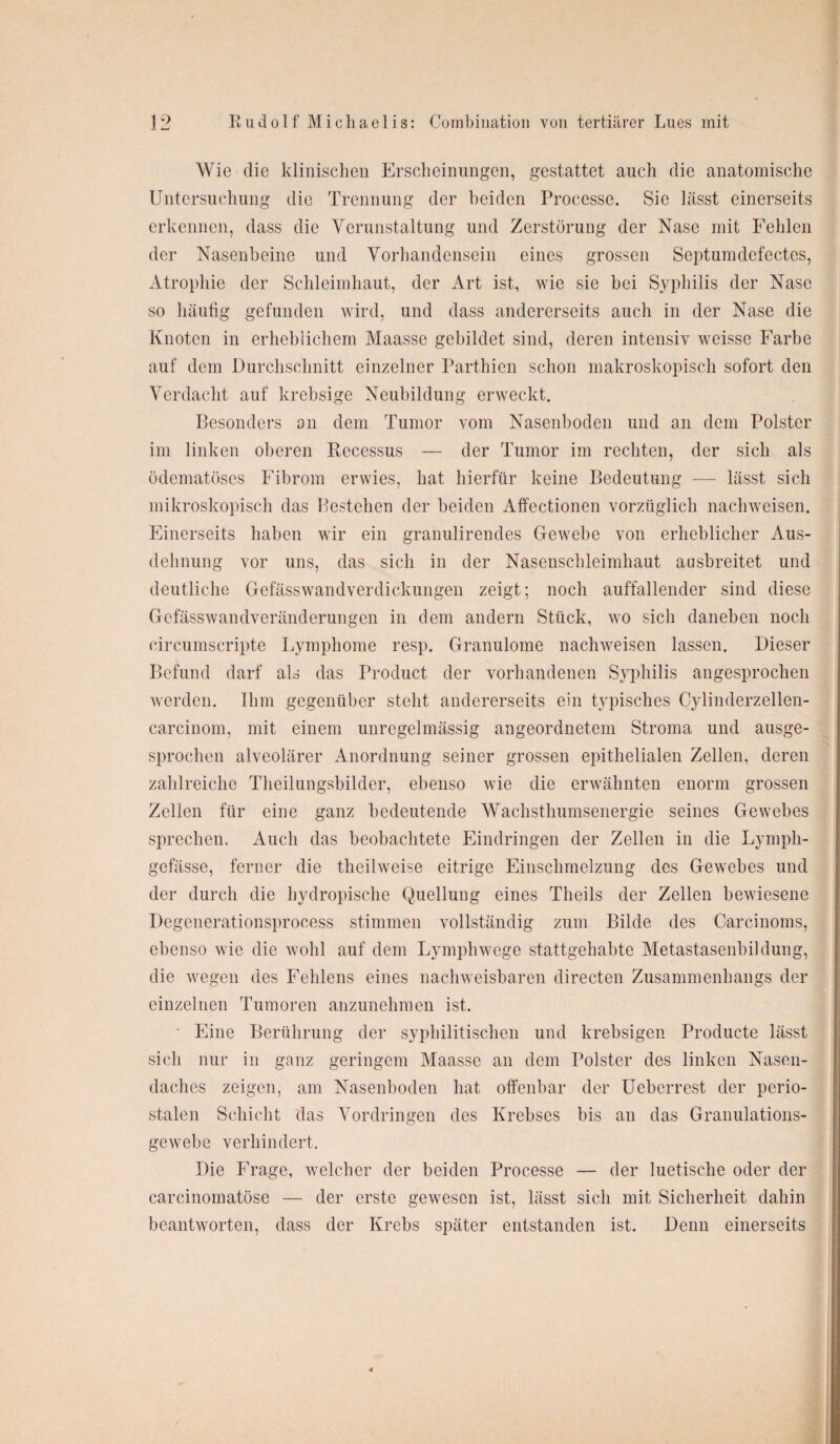 Wie die klinischen Erscheinungen, gestattet auch die anatomische Untersuchung die Trennung der beiden Processe. Sie lässt einerseits erkennen, dass die Verunstaltung und Zerstörung der Nase mit Fehlen der Nasenbeine und Vorhandensein eines grossen Septumdefeetes, Atrophie der Schleimhaut, der Art ist, wie sie bei Syphilis der Nase so häufig gefunden wird, und dass andererseits auch in der Nase die Knoten in erheblichem Maasse gebildet sind, deren intensiv weisse Farbe auf dem Durchschnitt einzelner Parthien schon makroskopisch sofort den Verdacht auf krebsige Neubildung erweckt. Besonders an dem Tumor vom Nasenboden und an dem Polster im linken oberen Recessus — der Tumor im rechten, der sich als ödematöses Fibrom erwies, hat hierfür keine Bedeutung — lässt sich mikroskopisch das Bestehen der beiden Affectionen vorzüglich nachweisen. Einerseits haben wir ein granulirendes Gewebe von erheblicher Aus¬ dehnung vor uns, das sich in der Nasenschleimhaut ausbreitet und deutliche Gefässwandverdickungen zeigt; noch auffallender sind diese Gefässwandveränderungen in dem andern Stück, wo sich daneben noch circumscripte Lymphome resp. Granulome nachweisen lassen. Dieser Befund darf als das Product der vorhandenen Syphilis angesprochen werden. Bim gegenüber steht andererseits ein typisches Cylinderzellen- carcinom, mit einem unregelmässig angeordnetem Stroma und ausge¬ sprochen alveolärer Anordnung seiner grossen epithelialen Zellen, deren zahlreiche Theilungsbilder, ebenso wie die erwähnten enorm grossen Zellen für eine ganz bedeutende Wachsthumsenergie seines Gewebes sprechen. Auch das beobachtete Eindringen der Zellen in die Lympli- gefässe, ferner die tlieilweise eitrige Einschmelzung des Gewebes und der durch die hydropische Quellung eines Theils der Zellen bewiesene Dcgenerationsprocess stimmen vollständig zum Bilde des Carcinoms, ebenso wie die wohl auf dem Lymphwege stattgehabte Metastasenbildung, die wegen des Fehlens eines nachweisbaren directen Zusammenhangs der einzelnen Tumoren anzunehmen ist. Eine Berührung der syphilitischen und krebsigen Producte lässt sich nur in ganz geringem Maasse an dem Polster des linken Nasen¬ daches zeigen, am Nasenboden hat offenbar der Ueberrest der perio¬ stalen Schicht das Vordringen des Krebses bis an das Granulations¬ gewebe verhindert. Die Frage, welcher der beiden Processe — der luetische oder der carcinomatöse — der erste gewesen ist, lässt sich mit Sicherheit dahin beantworten, dass der Krebs später entstanden ist. Denn einerseits