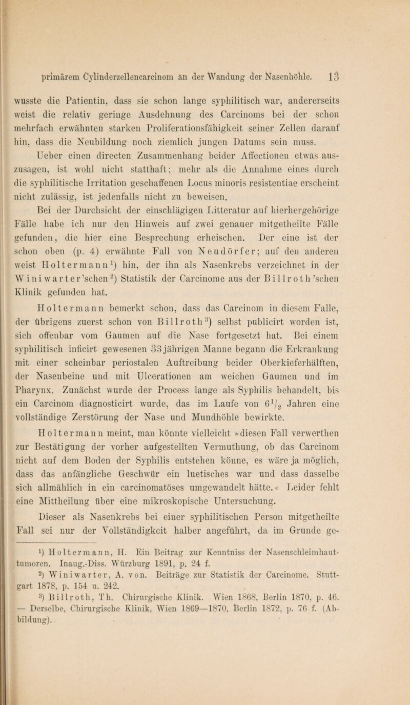 wusste die Patientin, dass sie schon lange syphilitisch war, andererseits weist die relativ geringe Ausdehnung des Carcinoms bei der schon mehrfach erwähnten starken Proliferationsfähigkeit seiner Zellen darauf hin, dass die Neubildung noch ziemlich jungen Datums sein muss. Ueber einen directen Zusammenhang beider Affectionen etwas aus¬ zusagen, ist wohl nicht statthaft; mehr als die Annahme eines durch die syphilitische Irritation geschaffenen Locus minoris resistentiae erscheint nicht zulässig, ist jedenfalls nicht zu beweisen. Bei der Durchsicht der einschlägigen Litteratur auf hierhergehörige Fälle habe ich nur den Hinweis auf zwei genauer mitgetheilte Fälle gefunden, die hier eine Besprechung erheischen. Der eine ist der schon oben (p. 4) erwähnte Fall von Neudörfer; auf den anderen weist Ilolt er man n l) hin, der ihn als Nasenkrebs verzeichnet in der W iniwarter ’schen2) Statistik der Carcinome aus der B i 11 r o t h ’schen Klinik gefunden hat. Holt ermann bemerkt schon, dass das Carcinom in diesem Falle, der übrigens zuerst schon von Billroth3) selbst publicirt worden ist, sich offenbar vom Gaumen auf die Nase fortgesetzt hat. Bei einem syphilitisch inficirt gewesenen 33 jährigen Manne begann die Erkrankung mit einer scheinbar periostalen Auftreibung beider Oberkieferhälften, der Nasenbeine und mit Ulcerationen am weichen Gaumen und im Pharynx. Zunächst wurde der Process lange als Syphilis behandelt, bis ein Carcinom diagnosticirt wurde, das im Laufe von G1^ Jahren eine vollständige Zerstörung der Nase und Mundhöhle bewirkte. Holt er mann meint, man könnte vielleicht »diesen Fall verwerthen zur Bestätigung der vorher aufgestellten Vermuthung, ob das Carcinom nicht auf dem Boden der Syphilis entstehen könne, es wäre ja möglich, dass das anfängliche Geschwür ein luetisches war und dass dasselbe sich allmählich in ein carcinomatöses umgewandelt hätte.« Leider fehlt eine Mittheilung über eine mikroskopische Untersuchung. Dieser als Nasenkrebs bei einer syphilitischen Person mitgetheilte Fall sei nur der Vollständigkeit halber angeführt, da im Grunde ge¬ il Holter mann, H. Ein Beitrag zur Kenntniss der Nasenschleimhaut- tumoren. Inaug.-Diss. Würzburg 1891, p. 24 f. 2) Win i warter, A. von. Beiträge zur Statistik der Carcinome. Stutt¬ gart 1878, p. 154 u. 242. 3) Billroth, Th. Chirurgische Klinik. Wien 1868, Berlin 1870, p. 46. — Derselbe, Chirurgische Klinik, Wien 1869—1870, Berlin 1872, p. 76 f. (Ab¬ bildung).