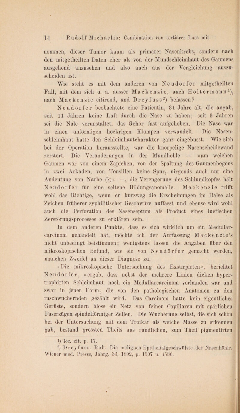 nommen, dieser Tumor kaum als primärer Nasenkrebs, sondern nach den mitgetheilten Daten eher als von der Mundschleimhaut des Gaumens ausgehend anzusehen und also auch aus der Vergleichung auszu¬ scheiden ist. Wie steht es mit dem anderen von Neudörfer mitgetheilten Fall, mit dem sich u. a. ausser Mackenzie, auch Holtermann*), nach Mackenzie citirend, und Dreyfuss* 2) befassen? Neudörfer beobachtete eine Patientin, 31 Jahre alt, die angab, seit 11 Jahren keine Luft durch die Nase zu haben; seit 3 Jahren sei die Nale verunstaltet, das Gehör fast aufgehoben. Die Nase war in einen unförmigen höckrigen Klumpen verwandelt. Die Nasen¬ schleimhaut hatte den Schleimhautcharakter ganz eingebüsst. Wie sich bei der Operation herausstellte, war die knorpelige Nasenscheidewand zerstört. Die Veränderungen in der Mundhöhle — »am weichen Gaumen war von einem Zäpfchen, von der Spaltung des Gaumenbogons in zwei Arkaden, von Tonsillen keine Spur, nirgends auch nur eine Andeutung von Narbe (?)« —, die Verengerung des Schlundkopfes hält Neudörfer für eine seltene Bildungsanomalie. Mackenzie trifft wohl das Richtige, wenn er kurzweg die Erscheinungen im Halse als Zeichen früherer syphilitischer Geschwüre auffasst und ebenso wird wohl auch die Perforation des Nasenseptum als Product eines luetischen Zerstörungsprocesses zu erklären sein. In dem anderen Punkte, dass es sich wirklich um ein Medullar- carcinom gehandelt hat, möchte ich der Auffassung Mackenzie’s nicht unbedingt beistimmen; wenigstens lassen die Angaben über den mikroskopischen Befund, wie sie von Neudörfer gemacht werden, manchen Zweifel an dieser Diagnose zu. »Die mikroskopische Untersuchung des Exstirpirten«, berichtet Neudörfer, »ergab, dass nebst der mehrere Linien dicken hyper¬ trophsten Schleimhaut noch ein Medullarcarcinom vorhanden war und zwar in jener Form, die von den pathologischen Anatomen zu den raschwuchernden gezählt wird. Das Carcinom hatte kein eigentliches Gerüste, sondern bloss ein Netz von feinen Capillaren mit spärlichen Faserzügen spindelförmiger Zellen. Die Wucherung selbst, die sich schon bei der Untersuchung mit dem Troikar als weiche Masse zu erkennen gab, bestand grössten Theils aus rundlichen, zum Theil pigmentirten _ _ !) loc. eit. p. 17. 2) Dreyfuss, Eob. Die malignen Epithelialgeschwülste der Nasenhöhle. Wiener med. Presse, Jahrg. 33, 1892, p. 1507 u. 1586.