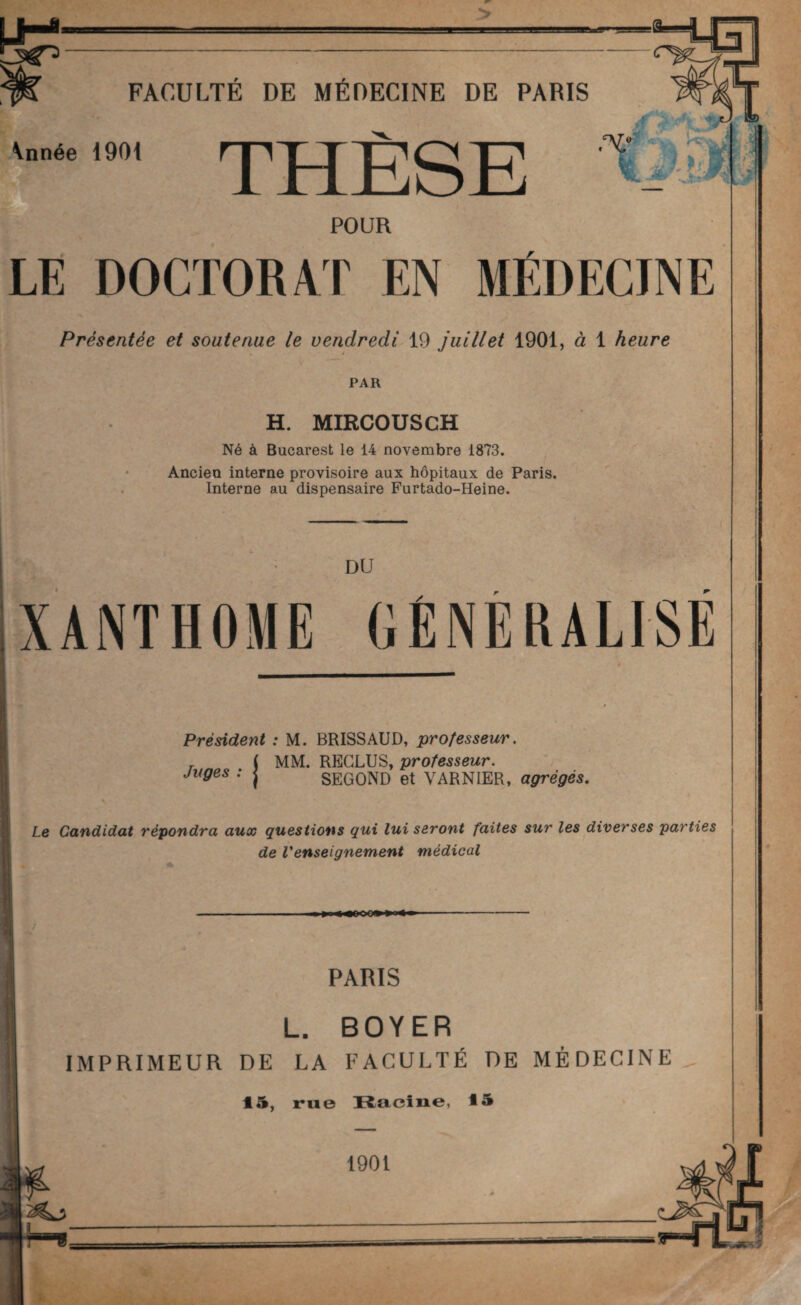 LM- ï A FACULTÉ DE MÉDECINE DE PARIS \nnée 1901 THÈSE POUR LE DOCTORAT EN MÉDECINE Présentée et soutenue le vendredi 19 juillet 1901, à 1 heure PAR H. MIRCOUSCH Né à Bucarest le 14 novembre 1873. Ancien interne provisoire aux hôpitaux de Paris. Interne au dispensaire Furtado-Heine. DU XANTHOME GÉNÉRALISÉ Président : M. BRISSAUD, professeur. , . j MM. RECLUS, professeur, juges : j SEGOND et VARNIER, agrégés. * Le Candidat répondra aux questions qui lui seront faites sur les diverses parties de Venseignement médical PARIS L. BOYER IMPRIMEUR DE LA FACULTÉ DE MÉDECINE 15, rue Racine, 15 1901