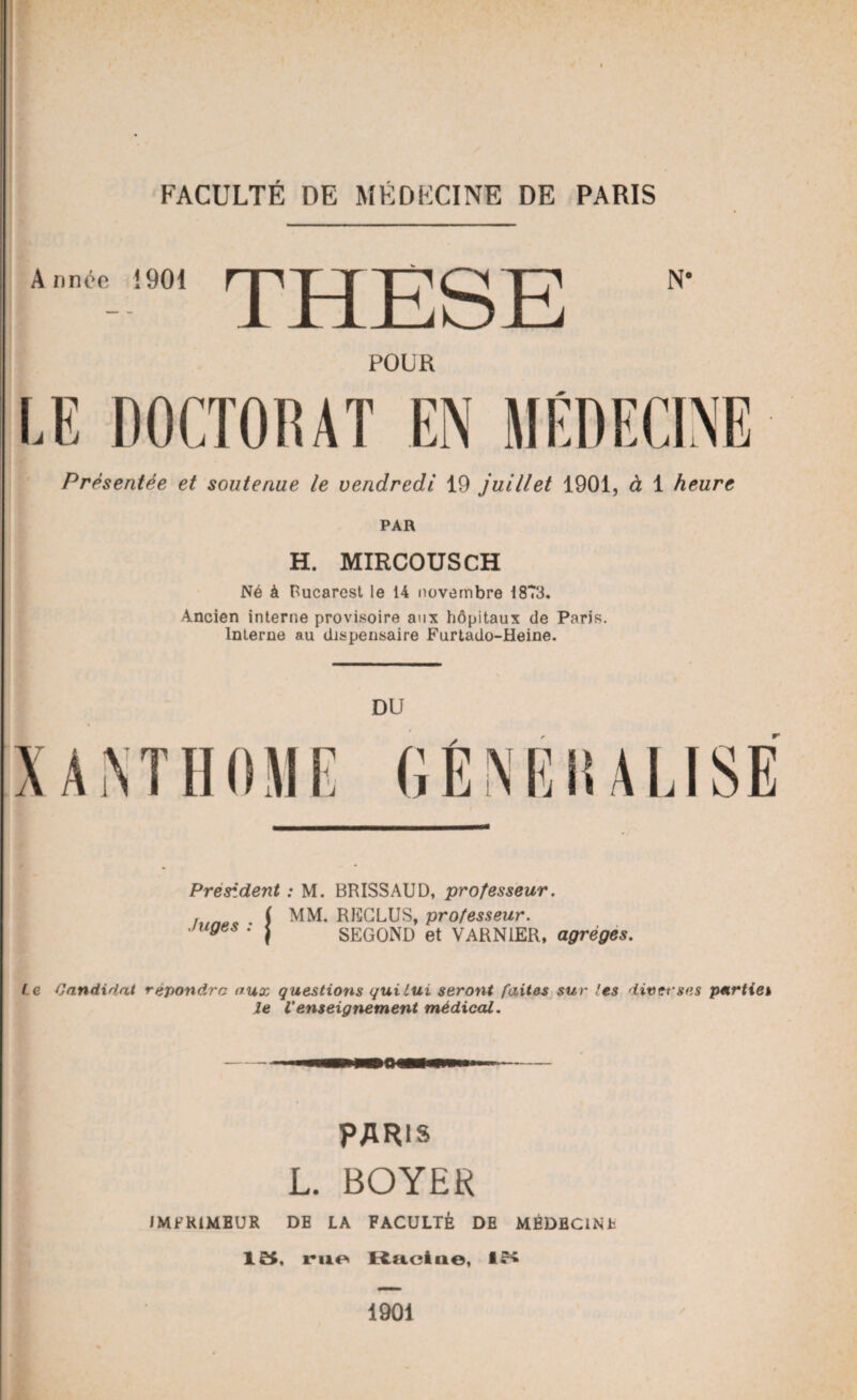 Année 1901 1 JTLjCjOJl_j N‘ POUR LE DOCTORAT EN MÉDECINE Présentée et soutenue le vendredi 19 juillet 1901, à 1 heure PAR H. MIRCOUSCH Né à Bucarest le 14 novembre 1873. Ancien interne provisoire aux hôpitaux de Paris. Interne au dispensaire Furtado-Heine. DU GÉNÉRALISÉ President : M. BRISSAUD, professeur. line* ( MM. RECLUSy professeur, juges : j SEGOND et VARN1ER, agrégés. l e Candidat répondre aux questions qui Lui seront faites sur les diverses partiel le Venseignement médical. PARIS L. BOYER IMPRIMEUR DE LA FACULTÉ DE MÉDBCINh 15, rue Racine, 15 1901