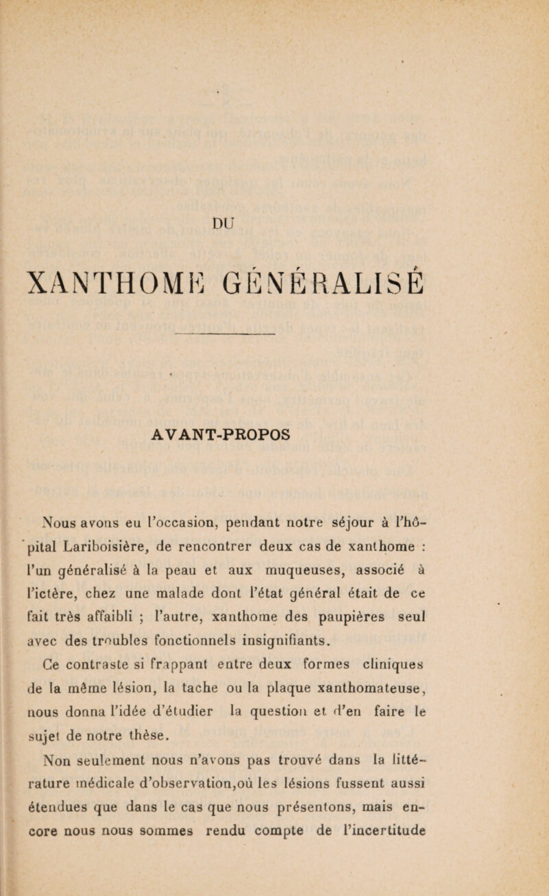DU XANTHOME GÉNÉRALISE AVANT-PROPOS Nous avons eu l’occasion, pendant notre séjour à l’hô¬ pital Lariboisière, de rencontrer deux cas de xanthome : l’un généralisé à la peau et aux muqueuses, associé à l’ictère, chez une malade dont l’état général était de ce fait très affaibli ; l’autre, xanthome des paupières seul avec des troubles fonctionnels insignifiants. Ce contraste si frappant entre deux formes cliniques de la même lésion, la tache ou la plaque xanthomateuse, nous donna l’idée d’étudier la question et d’en faire le sujet de notre thèse. Non seulement nous n’avons pas trouvé dans la litté¬ rature médicale d’observation,où les lésions fussent aussi étendues que dans le cas que nous présentons, mais en¬ core nous nous sommes rendu compte de l’incertitude
