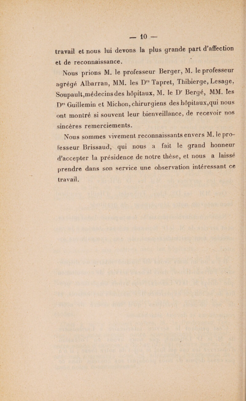 travail et nous lui devons la plus grande part d’affection et de reconnaissance. Nous prions M. le professeur Berger, M. le professeur agrégé Albarran, MM. les Drs Tapret, Thibierge, Lesage, Soupault,médecins des hôpitaux, M. le Dr Bergé, MM. les D Guillemin et Michon, chirurgiens des hôpitaux,qui nous ont montré si souvent leur bienveillance, de recevoir nos sincères remerciements. Nous sommes vivement reconnaissants envers M. le pro¬ fesseur Brissaud, gui nous a fait le grand honneur d’accepter la présidence de notre thèse, et nous a laisse prendre dans son service une observation intéressant ce travail.