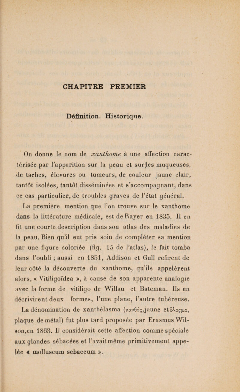 CHAPITRE PREMIER Définition. Historique. On donne le nom de xanthome à une affection carac¬ térisée par l’apparition sur la peau et surjles muqueuses, de taches, élevures ou tumeurs, de couleur jaune clair, tantôt isolées, tantôt disséminées et s’accompagnant, dans ce cas particulier, de troubles graves de l’état général. La première mention que l’on trouve sur le xanthome dans la littérature médicale, est de Rayer en 1835. Il en lit une courte description dans son atlas des maladies de la peau. Bien qu’il eut pris soin de compléter sa mention par une figure coloriée (fig. 15 de l’atlas), le fait tomba dans l’oubli ; aussi en 1851, Addison et Gull refirent de leur côté la découverte du xanthome, qu’ils appelèrent alors, « Vitiligoïdea », à cause de son apparente analogie avec la forme de vitiligo de Wiliau et Bateman. Ils en décrivirent deux formes, l’une plane, l’autre tubéreuse. La dénomination de xanthélasma (xavôoç,jaune etllaçna, plaque de métal) fut plus tard proposée par Erasmus Wil¬ son,en 1863. Il considérait cette affection comme spéciale aux glandes sébacées et l’avait même primitivement appe¬ lée « molluscum sebaceum ».