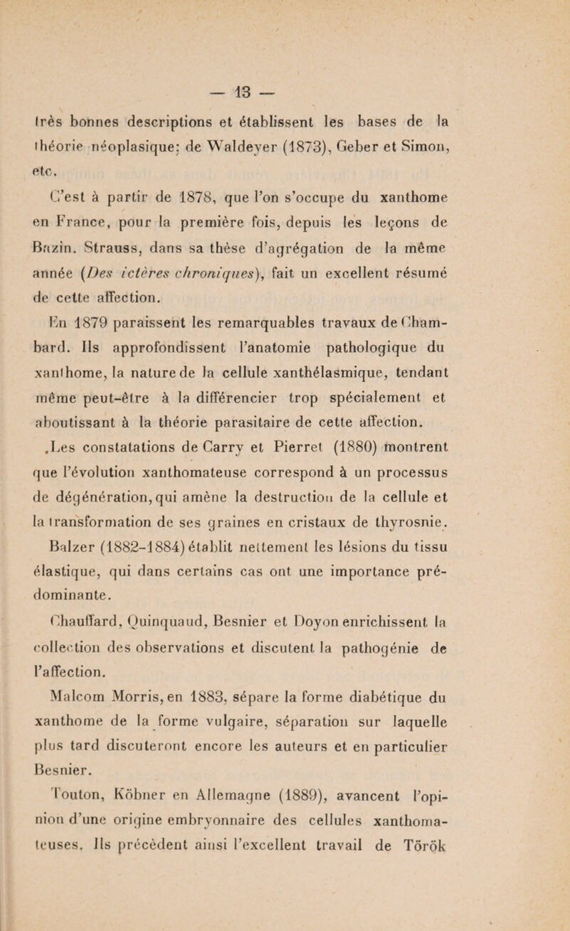 Irès bonnes descriptions et établissent les bases de la ihéorie néoplasique: de Waldeyer (1873), Geber et Simon, etc. C’est à partir de 1878, que l’on s’occupe du xanthome en France, pour la première fois, depuis les leçons de Bazin. Strauss, dans sa thèse d’agrégation de la même année (Des ictères chroniques), fait un excellent résumé de cette affection. Fn 1879 paraissent les remarquables travaux deCham- bard. Ils approfondissent l’anatomie pathologique du xanthome, la nature de la cellule xanthélasmique, tendant même peut-être à la différencier trop spécialement et aboutissant à la théorie parasitaire de cette affection. .Les constatations de Carry et Pierret (1880) montrent que l’évolution xanthomateuse correspond à un processus de déqénération,qui amène la destruction de la cellule et la transformation de ses graines en cristaux de thyrosnie. Balzer (1882-1884) établit nettement les lésions du tissu élastique, qui dans certains cas ont une importance pré¬ dominante. Chauffard, Ouinquaud, Besnier et Doyen enrichissent la collection des observations et discutent la pathogénie de l’affection. Malcom Morris, en 1883, sépare la forme diabétique du xanthome de la forme vulgaire, séparation sur laquelle plus tard discuteront encore les auteurs et en particulier Besnier. Touton, Kôbner en Allemagne (1889), avancent l’opi¬ nion d’une origine embryonnaire des cellules xanthoma¬ teuses. lis précèdent ainsi l’excellent travail de Tôrôk