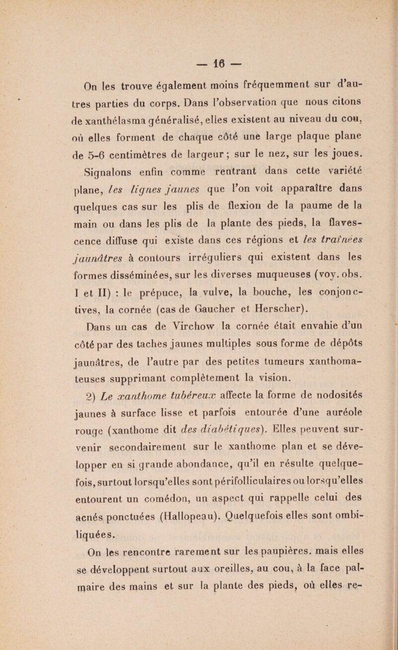 On les trouve également moins fréquemment sur d’au¬ tres parties du corps. Dans l’observation que nous citons de xanthélasma généralisé, elles existent au niveau du cou, où elles forment de chaque côté une large plaque plane de 5-6 centimètres de largeur; sur le nez, sur les joues. Signalons enfin comme rentrant dans cette variété plane, les lignes jaunes que Ton voit apparaître dans quelques cas sur les plis de flexion de la paume de la main ou dans les plis de la plante des pieds, la flaves- cence diffuse qui existe dans ces régions et les traînées jaunâtres à contours irréguliers qui existent dans les formes disséminées, sur les diverses muqueuses (voy. obs. I et ii) : le prépuce, la vulve, la bouche, les conjonc¬ tives, la cornée (cas de Gaucher et Herscher). Dans un cas de Virchow la cornée était envahie d’un côté par des taches jaunes multiples sous forme de dépôts jaunâtres, de l’autre par des petites tumeurs xanthoma¬ teuses supprimant complètement la vision. 2) Le xanthome tubèreux affecte la forme de nodosités jaunes à surface lisse et parfois entourée d’une auréole rouge (xanthome dit des diabétiques). Elles peuvent sur¬ venir secondairement sur le xanthome plan et se déve¬ lopper en si grande abondance, qu’il en résulte quelque¬ fois, surtout lorsqu’elles sont périfolliculaires ou lorsqu’elles entourent un comédon, un aspect qui rappelle celui des acnés ponctuées (Hallopeau). Quelquefois elles sont ombi¬ liquées. On les rencontre rarement sur les paupières, mais elles se développent surtout aux oreilles, au cou, à la face pal¬ maire des mains et sur la plante des pieds, où elles re-