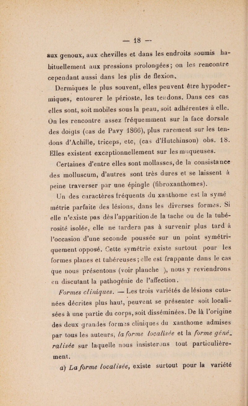I — 18 — aux genoux, aux chevilles et dans les endroits soumis ha¬ bituellement aux pressions prolongées; on les rencontre cependant aussi dans les plis de flexion. Dermiques le plus souvent, elles peuvent être hypoder¬ miques, entourer le périoste, les tendons. Dans ces cas elles sont, soit mobiles sous la peau, soit adhérentes à elle. On les rencontre assez fréquemment sur la lace dorsale des doigts (cas de Pavy 1866), plus rarement sur les ten¬ dons d’Achille, triceps, etc, (cas d’Hutchinson) obs. 18. Elles existent exceptionnellement sur les muqueuses. Certaines d’entre elles sont mollasses, de la consistance des molluscum, d’autres sont très dures et se laissent à peine traverser par une épingle (fibroxanthomes). Un des caractères fréquents du xanthome est la symé métrie parfaite des lésions, dans les diverses formes. Si elle n’existe pas dès l’apparition de la tache ou de la tubé¬ rosité isolée, elle ne tardera pas à survenir plus tard à l’occasion d’une seconde poussée sur un point symétri¬ quement opposé. Cette symétrie existe surtout pour les formes planes et tubéreuses ; elle est frappante dans le cas que nous présentons (voir planche ), nous y reviendrons en discutant la pathogénie de l’affection. Formes cliniques. — Les trois variétés de lésions cuta¬ nées décrites plus haut, peuvent se présenter soit locali¬ sées à une partie du corps, soit disséminées. De là l’origine des deux grandes formes cliniques du xanthome admises par tous les auteurs, la forme localisée et la forme géné„ ralisée sur laquelle nous insisterons tout particulière¬ ment. a) La forme localisée, existe surtout pour la variété /