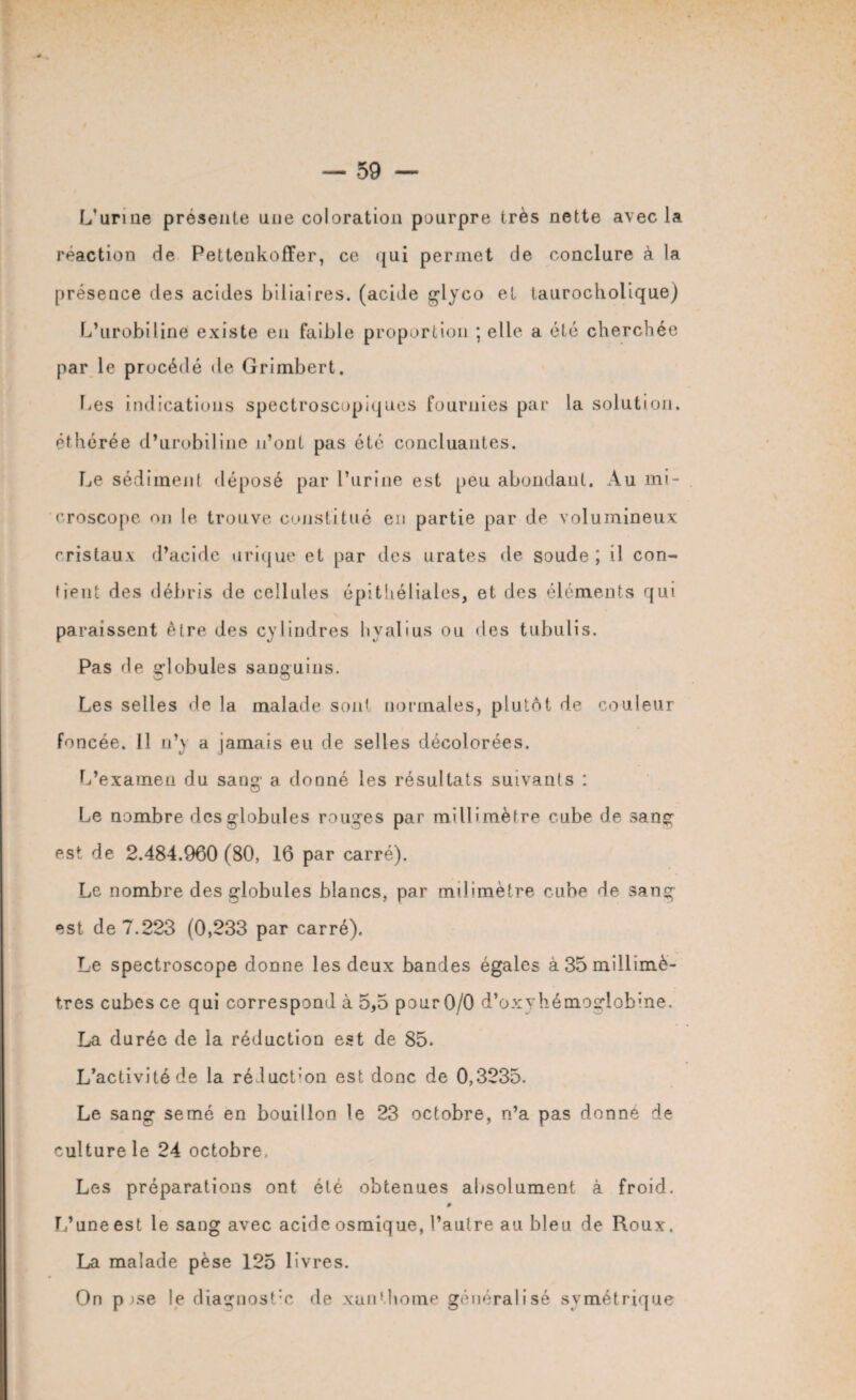 L’urine présente une coloration pourpre très nette avec la réaction de Pettenkoffer, ce qui permet de conclure à la présence des acides biliaires, (acide glyco et taurocholique) L’urobiline existe en faible proportion ; elle a été cherchée par le procédé de Grimbert. Les indications spectroscopiques fournies par la solution, éthérée d’urobiline n’ont pas été concluantes. Le sédiment déposé par l’urine est peu abondant. Au mi¬ croscope nu le trouve constitué en partie par de volumineux cristaux d’acide urique et par des urates de soude; il con¬ fient des débris de cellules épithéliales, et des éléments qui paraissent être des cylindres hyalius ou des tubulis. Pas de gdobules sanguins. Les selles de la malade son) normales, plutôt de couleur foncée. Il n’y a jamais eu de selles décolorées. L’examen du sang’ a donné les résultats suivants : Le nombre des globules rouges par millimètre cube de sang est de 2.484.960 (80, 16 par carré). Le nombre des globules blancs, par milimètre cube de sang est de 7.223 (0,233 par carré). Le spectroscope donne les deux bandes égales à 35 millimè¬ tres cubes ce qui correspond à 5,5 pour0/0 d’oxyhémogdobine. La durée de la réduction est de 85. L’activité de la réduct’on est donc de 0,3235. Le sang semé en bouillon le 23 octobre, n’a pas donne de culture le 24 octobre. Les préparations ont été obtenues absolument à froid. L’une est le sang avec acide osmique, l’autre au bleu de Roux. La malade pèse 125 livres. On p >se le diaguost’c de xanthome généralisé symétrique