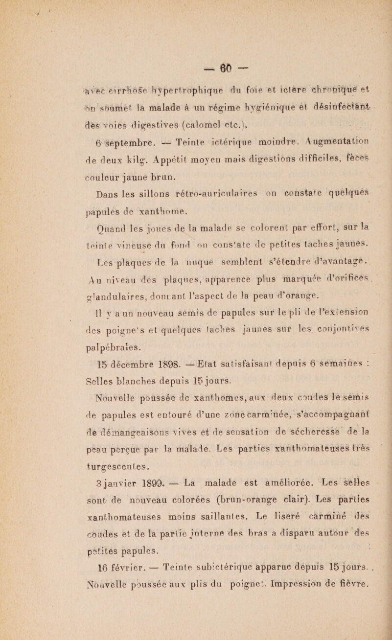 • avec cirrhose hypertrophique du foie et ictère chronique et on soumet la malade à un régime hygiénique et désinfectent- des voies digestives (calomel etc.). 6 septembre. — Teinte ictérique moindre. Augmentation de deux kilg. Appétit moyen mais digestions difficiles, fèces couleur jaune brun. Dans les sillons rétro-auriculaires on constate quelques papules de xanthome. Quand les joues de la malade se colorent par effort, sur la lolnie vineuse du fond on constate de petites taches jaunes. Les plaques de la nuque semblent s’étendre d’avantage. Au niveau des plaques, apparence plus marquée d’orifices, glandulaires, donnant l’aspect de la peau d’orange. Il y a un nouveau semis de papules sur le pli de l’extension des poigne'.s et quelques taches jaunes sur les conjontîves palpébrales. 15 décembre 1898. — Etat satisfaisant depuis 6 semaines : Selles blanches depuis 15 jours. Nouvelle poussée de xanthomes, aux deux coudes le semis de papules est entouré d’une zonecarm'née, s’accompagnant: de démangeaisons vives et de sensation de sécheresse de la peau perçue par la malade Les parties xanthomateuses très turgescentes, 3janvier 1899. — La malade est améliorée. Les selles sont de nouveau colorées (brun-orange clair). Les parties xanthomateuses moins saillantes. Le liseré carminé des coudes et de la partie jnterne des bras a disparu autour des petites papules. 16 février. —* Temte subictérique apparue depuis 15 jours, . Nouvelle poussée aux plis du poignet. Impression de fièvre.