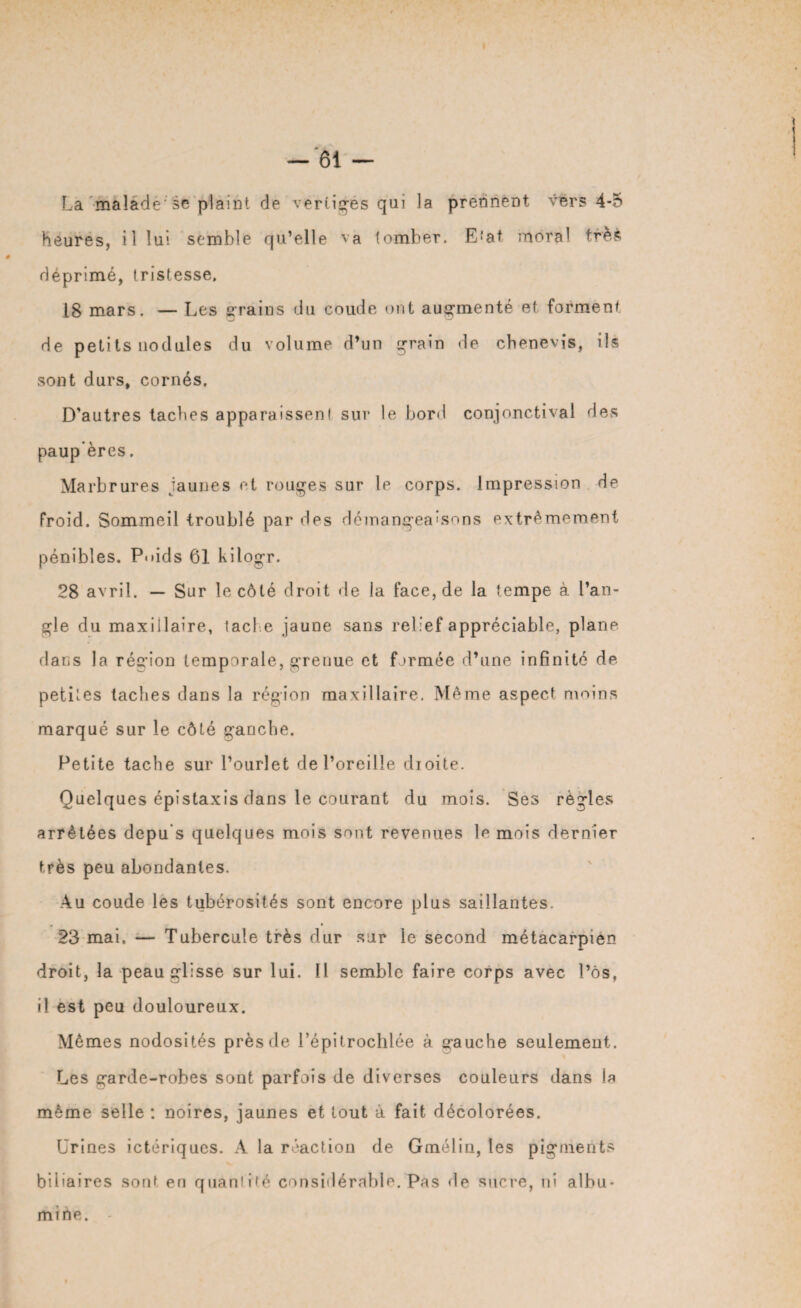 La màlâdè se plaint de vertiges qui la prennent vers 4*5 heures, il lui semble qu’elle va tomber. Etat moral trèfc déprimé, tristesse. 18 mars. — Les grains du coude ont augmenté et forment de petits nodules du volume d’un grain de chenevis, ils sont durs, cornés. D’autres taches apparaissent sur le boni conjonctival des paup ères. Marbrures jaunes et rouges sur le corps. Impression de froid. Sommeil troublé par des démangeaisons extrêmement pénibles. Poids 61 kilogr. 28 avril. — Sur le côté droit de la face, de la tempe à l’an¬ gle du maxillaire, tache jaune sans relief appréciable, plane flans la région temporale, grenue et formée d’une infinité de petites taches dans la région maxillaire. Même aspect moins marqué sur le côté ganche. Petite tache sur l’ourlet de l’oreille droite. Quelques épistaxis clans le courant du mois. Ses règles arrêtées depu s quelques mois sont revenues le mois dernier très peu abondantes. Au coude les tubérosités sont encore plus saillantes. 23 mai. — Tubercule très dur sur le second métacarpien droit, la peau glisse sur lui. Il semble faire corps avec l’ôs, il est peu douloureux. Mômes nodosités près de l’épitrochlée à gauche seulement. Les garde-robes sont parfois de diverses couleurs dans la même selle : noires, jaunes et tout à fait décolorées. Urines ictériques. A la réaction de Gmélin, les pigments biliaires sont en quantité considérable. Pas de sucre, ni albu¬ mine.