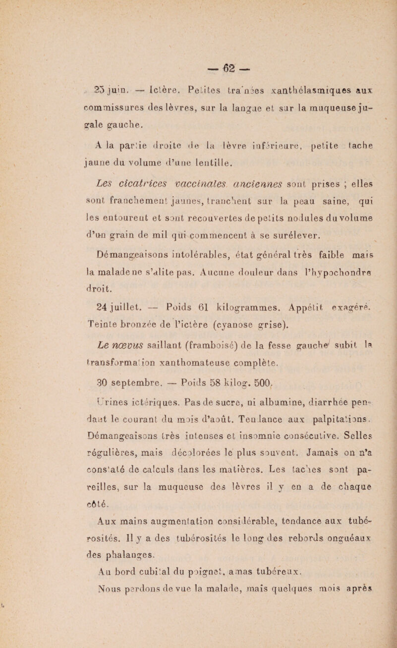 25 juin. — Ictère. Petites tra'nées xanthélasmiques aux commissures des lèvres, sur la langue et sur la muqueuse ju- gale gauche. À la parlie droite fie la lèvre inférieure, petite tache jaune du volume d’une lentille. Les cicatrices vaccinales anciennes sont prises ; elles sont franchement jaunes, tranchent sur la peau saine, qui les entourent et sont recouvertes de petits nodules du volume d’un grain de mil qui commencent à se surélever. Démangeaisons intolérables, état général très faible mais la malade ne s’alite pas. Aucune douleur dans l’hypochondre droit. 24 juillet. — Poids 61 kilogrammes. Appétit exagéré. Teinte bronzée de l’ictère (cyanose grise). Le nævus saillant (framboisé) de la fesse gaucbV subit la transforma'ion xanthomateuse complète. 30 septembre. — Poids 58 kilog. 500, Urines ictériques. Pas de sucre, ni albumine, diarrhée pen¬ dant le courant du mois d’aout. Tendance aux palpitations. Démangeaisons très intenses et insomnie consécutive. Selles régulières, mais décolorées le plus souvent. Jamais on n’a cons’até de calculs dans les matières. Les taches sont pa¬ reilles, sur la muqueuse des lèvres il y en a de chaque côté. Aux mains augmentation considérable, tendance aux tube- rosîtés. 11 y a des tubérosités le long des rebords onguéaux des phalanges. Au bord cubital du poignet, amas tubéreux. Nous perdons de vue la malade, mais quelques mois après