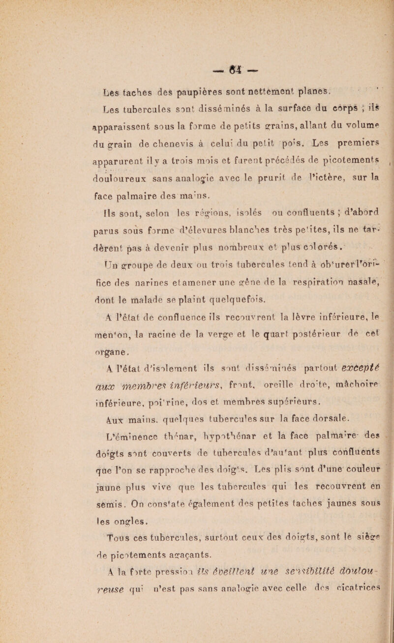 Les taches des paupières sont nettement planes. Les tubercules sont disséminés à îa surface du corps ; iis apparaissent sous la forme de petits grains, allant du volume du grain de chenevis à celui du petit po'S. Les premiers apparurent ily a trois mois et furent précédés de picotements ( douloureux sans analogie avec le prurit de l’ictère, sur la face palmaire des ma’ns. Ils sont, selon les régions, isolés ou confluents ; d’abord parus sous forme d’élevures blanches très peTtes, ils ne tar¬ dèrent pas à devenir plus nombreux et plus colorés. Un groupe de deux ou trois tubercules tend à obturerl’on>- fice des narines etamenerune gêne de la respiration nasale, dont le malade se plaint quelquefois. A l’état de confluence ils recouvrent la lèvre inférieure, le men'on, la racine de la verge et le quart postérieur de cet organe. A l’état d’isolement ils sont disséminés partout excepté aux membres inférieurs, front, oreille drohe, mâchoire inférieure, poi'rine, dos et membres supérieurs. &ux mains, quelques tubercules sur la face dorsale. L’éminence tlmnar, hypothénar et la face palma’re- des doigts sont couverts de tubercules d’au'ant plus confluents que l’on se rapproche des doigts. Les plis sont d’une couleur jaune plus vive que les tubercules qui les recouvrent en semis. On constate également des petites taches jaunes sous les ongles. Tous ces tubercules, surtout ceux des doigts, sont le siège de picotements agaçants. A la forte pression ils éveillent une sensibilité doulou¬ reuse qui n’est pas sans analogie avec celle dos cicatrices