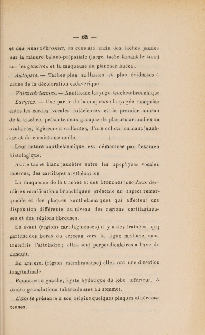 et des aeurofibromes, ou cons'.ale enfin des tac lies jaune* sur la rainure balano-préputiale (large tache faisant le tour) sur les gencives et la muqueuse du plancher buccal. Autopsie.— Taches plus saillantes et plus évidentes à cause de la décoloration cadavérique. Voies aériennes. — Xanlhome laryngé- trachéo-bronchique Larynx. — l ne partie de la muqueuse laryngée comprise entre les cordes .vocales inférieures et le premier anneau de la trachée, présente deux groupes de plaques arrondies ou ovalaires, légèrement saillantes, d’une colorationblanc jaunâ- : tre et de consislan.ee mille. \ Leur nature xanthelasmique est démontrée par l’examen histologique. Autre tache blanc jaunâtre entre les apophyses vocales internes, des car.ilages arythénoïles. La muqueuse de la trachée et des bronches jusqu’aux der¬ nières ramifications bronchiques présente un aspect remar- quable et des plaques xanthelasm’ques qui affectent une disposition différente au niveau des régions cartilagineu¬ ses et des régions fibreuses. En avant (régions cartilagineuses) il y a des traînées quj partent des bords du cerceau vers la ligne médiane, sans toutefois l’atteindre ; elles sont perpendiculaires à l’axe du conduit. En arrière, (région membraneuse) elles ont une direction longitudinale. Poumons: à gauche, kyste hydatique du lobe inférieur. A droite granulations tuberculeuses au sommet. L aorte présente à son origine quelques plaques athéroma¬ teuses.