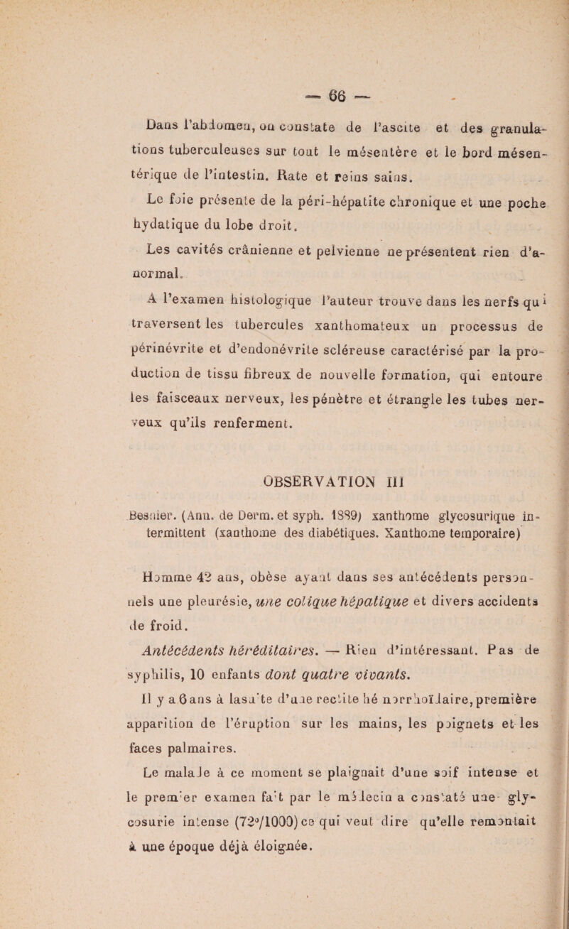 Dans l'abdomen, on constate de l’ascite et des granula¬ tions tuberculeuses sur tout le mésentère et le bord mésen¬ térique de Pintestin. Rate et reins sains. Le foie présente de la péri-hépatite chronique et une poche hydatique du lobe droit. Les cavités crânienne et pelvienne ne présentent rien d’a- normal. A l’examen histologique l’auteur trouve dans les nerfs qu1 traversent les tubercules xanthomateux un processus de périnevrite et d’endonévrite scléreuse caractérisé par la pro¬ duction de tissu fibreux de nouvelle formation, qui entoure les faisceaux nerveux, les pénètre et étrangle les tubes ner¬ veux qu’ils renferment. OBSERVATION III Besnier. (Ann. de Derm. et syph. 1SS9; xanthome glycosurique in¬ termittent (xamhome des diabétiques. Xanthome temporaire) Homme 42 ans, obèse ayant dans ses antécédents person¬ nels une pleurésie, une colique hépatique et divers accidents vie froid. Antécédents héréditaires. —Rien d’intéressant. Pas de syphilis, 10 enfants dont quatre vivants. Il yaôansà lasu’te d’une redite lié norrhoïdaire,première apparition de l’éruption sur les mains, les poignets et les faces palmaires. Le malaJe à ce moment se plaignait d’une soif intense et le prem’ei* examen fa’t par le médecin a cmstaté une gly¬ cosurie intense (72°/1000) ce qui veut dire qu’elle remontait à une époque déjà éloignée.
