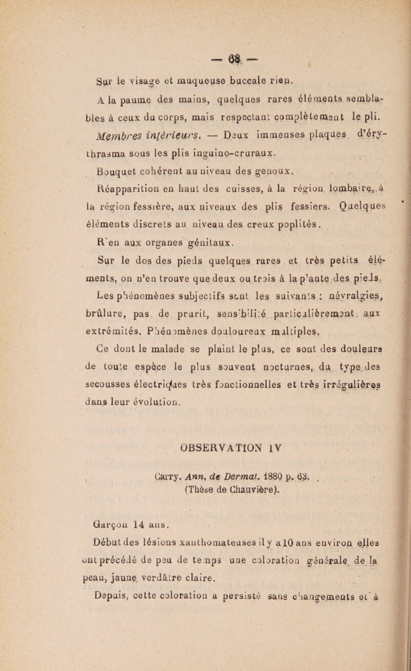 Sur le visage et muqueuse buccale rien, A la paume des mains, quelques rares éléments sembla¬ bles à ceux du corps, mais respectant complètement le pli. Membres inférieurs. — Deux immenses plaques d’éry- thrasma sous les plis inguino-cruraux. Bouquet cohérent au niveau des genoux. Réapparition en haut des cuisses, à la région lombaire.,.à la région fessière, aux niveaux des plis fessiers. Quelques éléments discrets au niveau des creux poplités. R’en aux organes génitaux. Sur le dos des pieds quelques rares et très petits élé¬ ments, on n’en trouve que deux ou trois à lap’ante des pieds. Les phénomènes subjectifs sent les suivants: névralgies, brûlure, pas de prurit, sens'bilité particulièrement ; aux extrémités. Phénomènes douloureux multiples. Ce dont le malade se plaint le plus, ce sont des douleurs de toute espèce le plus souvent nocturnes, du type des secousses électriques très fonctionnelles et très irrégulières dans leur évolution. OBSERVATION IV , (Jarry. Ann, de Dermat. 1880 p» 03. t (Thèse de Chauvière). Garçon 14 ans. Début des lésions xanthomateuses il y alOans environ elles ont précédé de peu de temps une coloration générale, de la peau, jaune, verdâtre claire. Depuis, cette coloration a persisté sans changements et a
