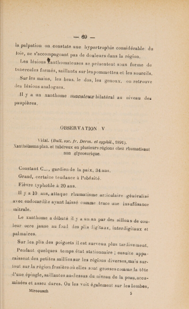 la palpation on constate une hypertrophie considérable du toio, ne s’accompagnant pas de douleurs dans la région. bes lésions Xanthomateuses se présentent sous forme de tune renies formés, saillants sur les pommettes et les sourcils. Sur les mains, les bras, le dos, les genoux, on retrouve des lésions analogues. Il y a un xanthome maculeux bilatéral au niveau de* paupières. OBSERVATION V \ idal. (Bull. soc. fr. Derm. et syphil1891). Xanthelasmaplan, et tubéreux en plusieurs régions chez rhumatisant non glycosurique. v Constant C..., gardien de la paix, 34 ans. Orand, certaine tendance à l’obésité. Fièvre typhoïde à 20 ans. H y a 10 ans, attaque rhumatisme articulaire généralisé avec endocardite ayant laissé comme trace une insuffisance mitrale. Le xanthome a débuté il y a un an par des sillons de cou¬ leur ocre jaune au fond des plis digitaux, interdi-ltaux et © pal maires. Sur les plis des poignets il est surveuu plus tardivement. Pendant quelques temps état stationnaire ; ensuite appa¬ raissent des petites saillies sur les régions diverses,ma^s sur- tout sur la région fessièreoù elles sout grossescomme la tête d’une épingle, saillantes au-dessus du niveau de la poau.accu- minéeset assez dures. On les voit également sur les lombes, Mircousch 5