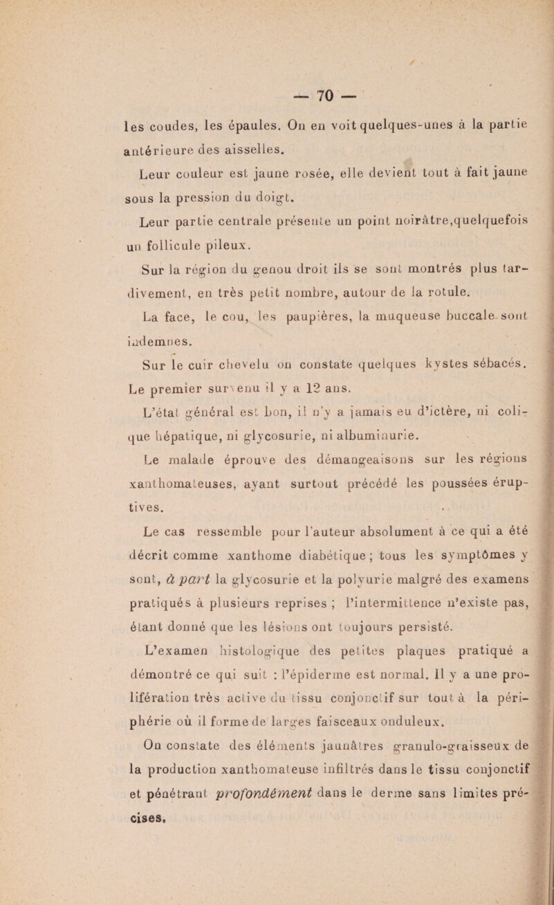 les coudes, les épaules. Ou en voit quelques-unes à la partie antérieure des aisselles. Leur couleur est jaune rosée, elle devient tout à fait jaune sous la pression du doigt. Leur partie centrale présente un point noirâtre,quelquefois un follicule pileux. Sur la région du genou droit iis se sont montrés plus tar¬ divement, en très petit nombre, autour de la rotule. La face, le cou, les paupières, la muqueuse buccale sont indemnes. Sur le cuir chevelu on constate quelques kystes sébacés. Le premier survenu il y a 12 ans. L’état général est bon, il n’y a jamais eu d’ictère, ni coli¬ que hépatique, ni glycosurie, ni albuminurie. Le malade éprouve des démangeaisons sur les régions xanthomateuses, ayant surtout précédé les poussées érup¬ tives. Le cas ressemble pour l’auteur absolument à ce qui a été décrit comme xanthome diabétique; tous les symptômes y sont, à part la glycosurie et la polyurie malgré des examens pratiqués à plusieurs reprises ; l’intermittence n’existe pas, étant donné que les lésions ont toujours persisté. L’examen histologique des petites plaques pratiqué a démontré ce qui suit : l’épiderme est normal. 11 y a une pro¬ lifération très active du tissu conjonctif sur tout à la péri¬ phérie où il forme de larges faisceaux onduleux. On constate des éléments jaunâtres granulo-graisseux de la production xanthomateuse infiltrés dans le tissu conjonctif et pénétrant profondément dans le derme sans limites pré- cises.