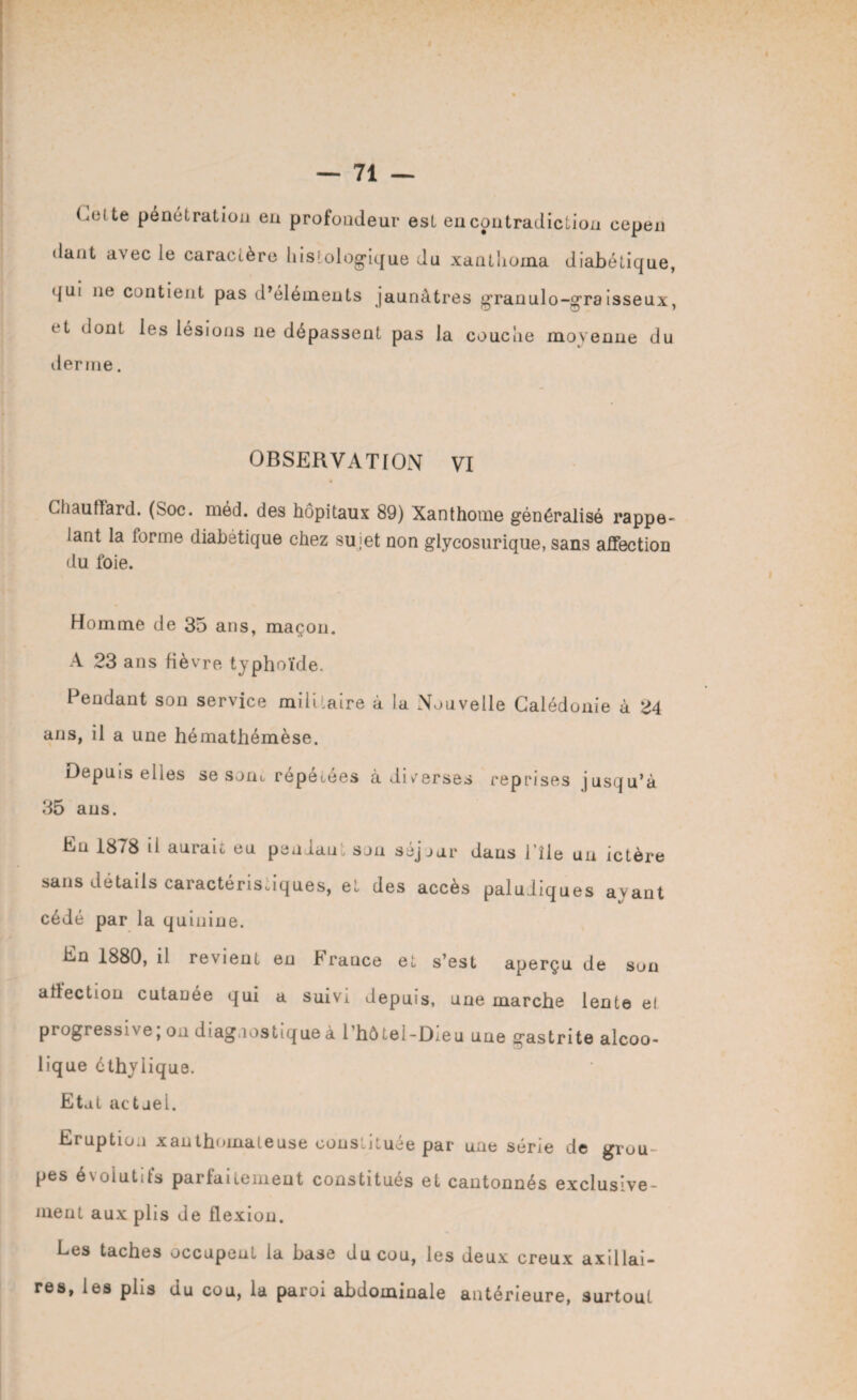 (.elle pénétration en profondeur est en contradiction cepen dant avec le caractère histologique du xanthoma diabétique, <|ui 11e contient pas d’éléments jaunâtres grauulo-graisseux, t t dont les lésions 11e dépassent pas la couche moyenne du derme. OBSERVATION VI Chauffard. (Soc. méd. des hôpitaux 89) Xanthome généralisé rappe¬ lant la forme diabétique chez sujet non glycosurique, sans affection du foie. Homme de 35 ans, maçon. A 23 ans fièvre typhoïde. Pendant son service militaire à la Nouvelle Calédonie à 24 ans, il a une hémathémèse. Depuis elles se sont repétées a diverses reprises jusqu’à 35 ans. En 1878 il aurait eu pendant son séjour dans l’île un ictère sans détails caractéristiques, et des accès paludiques ayant cédé par la quinine. En 1880, il revient en b rance et s’est aperçu de son affection cutanée qui a suivi depuis, une marche lente e! progrès si v e, on diag 10s tiq ue à 1 hô tei-Dieu une gastrite alcoo- lique éthylique. Etal actuel. Eruption xanthomateuse constituée par une série de grou pes évolutifs parfaitement constitués et cantonnés exclusive¬ ment aux plis de flexion. Les taches occupent la base du cou, les deux creux axillai¬ res, les plis du cou, la paroi abdominale antérieure, surtout
