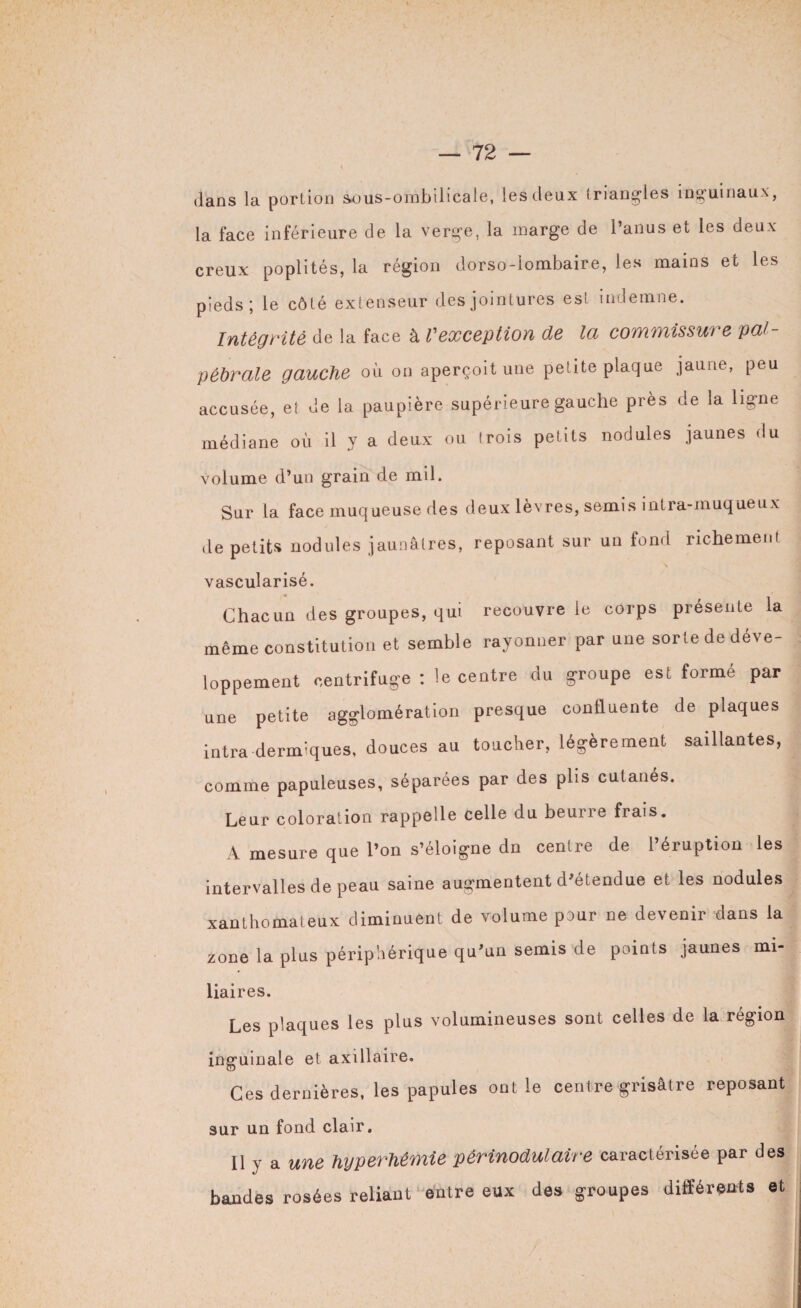dans la portion sous-ombilicale, les deux triangles inguinaux, la face inférieure de la verge, la marge de l’anus et les deux creux poplités, la région dorso-lombaire, les mains et les pieds; le côté extenseur des jointures est indemne. Intégrité de la face à Vexception de la commissure pal¬ pébrale gauche OÙ on aperçoit une petite plaque jaune, peu accusée, et de la paupière supérieure gauche près de la ligne médiane où il y a deux ou trois petits nodules jaunes du volume d’un grain de mil. Sur la face muqueuse des deux lèvres, semis intra-muqueux Je petits nodules jaunâtres, reposant sur un fond richement \ vascularisé. Chacun des groupes, qui recouvre le corps présente la même constitution et semble rayonner par une sorte de déve¬ loppement centrifuge: le centre du groupe est formé par une petite agglomération presque confluente de plaques intra dermiques, douces au toucher, légèrement saillantes, comme papuleuses, séparées par des plis cutanés. Leur coloration rappelle celle du beurre frais. A mesure que l’on s’éloigne dn centre de l’éruption les intervalles de peau saine augmentent d’étendue et les nodules xanthomateux diminuent de volume pour ne devenir dans la zone la plus périphérique qu’un semis de points jaunes mi- liaires. Les plaques les plus volumineuses sont celles de la région inguinale et axillaire. Ces dernières, les papules ont le centre grisâtre reposant sur un fond clair. Il y a une hyperhémie périnodulaire caractérisée par des bandes rosées reliant entre eux des groupes différents et