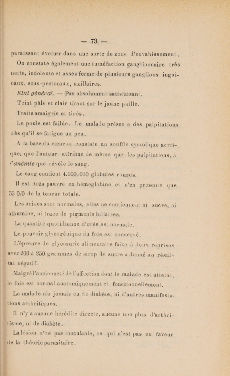 paraissant évoluer dans uoe sorte de zone d’envahissement. On constate également une tuméfaction ganglionnaire très nette, indolente et assez ferme de plusieurs ganglions ingui¬ naux, sous-pectoraux, axillaires. Etat général. — Pas absolument satisfaisant. Teint pâle et clair tirant sur le jaune paille. Traits amaigris et tirés. Le pouls est faible. Le malade présen e des palpitations dès qu’il se fatigue un peu. A la base du cœur oi conslate un souffle systolique aerti- que, que l’auteur attribue de même que les palpitations, à l'anémie que révèle le sang. Le sang contient 4.000.030 globules rouges. Il est très pauvre en hémoglobine et n’en présente que 55 0/0 de la teneur totale. Les urines sont normales, elles ne contiennent ni sucre, ni albumine, ni trace de pigments biliaires. La quantité quotidienne d’urée est normale. Le pouvoir glycogénique du foie est conservé. L’épreuve de glycosurie ali neutaire faite à deux reprises avec 200 à 250 grammes de sirop de sucre a donné un résul¬ ta! négatif. Malgré l’ancienneté de l'affection dont le malade est atteint, le foie est normal anatomiquement eî fonctionnellement. Le malade ua jamais eu de diabète, ni d’autres manifesta¬ tions arthritiques. Il n’y a aucune hérédité directe, aucune non plus d’arthri- lisme, ni de diabète. La lésion n'est pas inoculable, ce qui n’est pas en faveur delà théorie parasitaire.