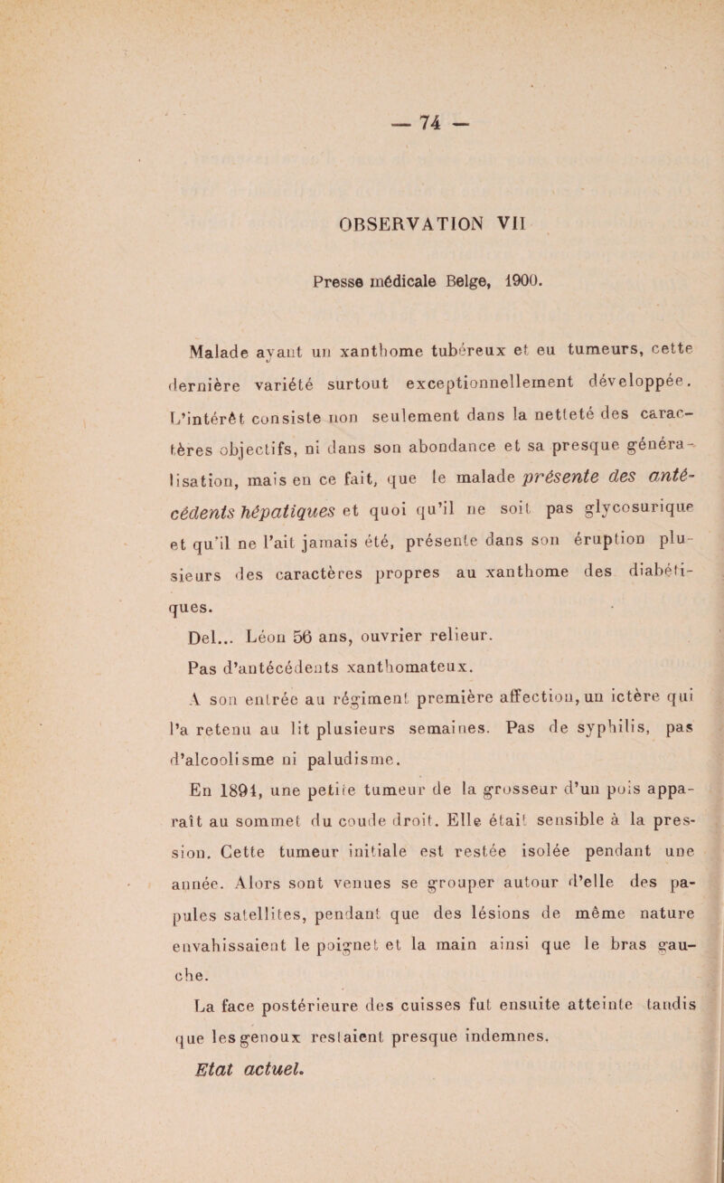 OBSERVATION VII Presse médicale Belge, 1900. Malade avant un xanthome tubéreux et eu tumeurs, cette dernière variété surtout exceptionnellement développée. L’intérêt consiste non seulement dans la netteté des carac¬ tères objectifs, ni dans son abondance et sa presque généra¬ lisation, mais en ce lait, que le malade pi^éseYlte des Oïité~ cêdents hépatiques et quoi qu’il ne soit pas glycosurique et qu'il ne Fait jamais été, présente dans son éruption plu¬ sieurs des caractères propres au xanthome des diabéti¬ ques. Del... Léon 56 ans, ouvrier relieur. Pas d’antécédents xanthomateux. A son entrée au régiment première affection, un ictère qui l’a retenu au lit plusieurs semaines. Pas de syphilis, pas d’alcoolisme ni paludisme. En 1894, une petite tumeur de la grosseur d’un pois appa¬ raît au sommet du coude droit. Elle était sensible à la pres¬ sion. Cette tumeur initiale est restée isolée pendant une année. Alors sont venues se grouper autour d’elle des pa¬ pules satellites, pendant que des lésions de même nature envahissaient le poignet et la main ainsi que le bras gau¬ che. La face postérieure des cuisses fut ensuite atteinte taudis que les genoux restaient presque indemnes, Etat actuel*