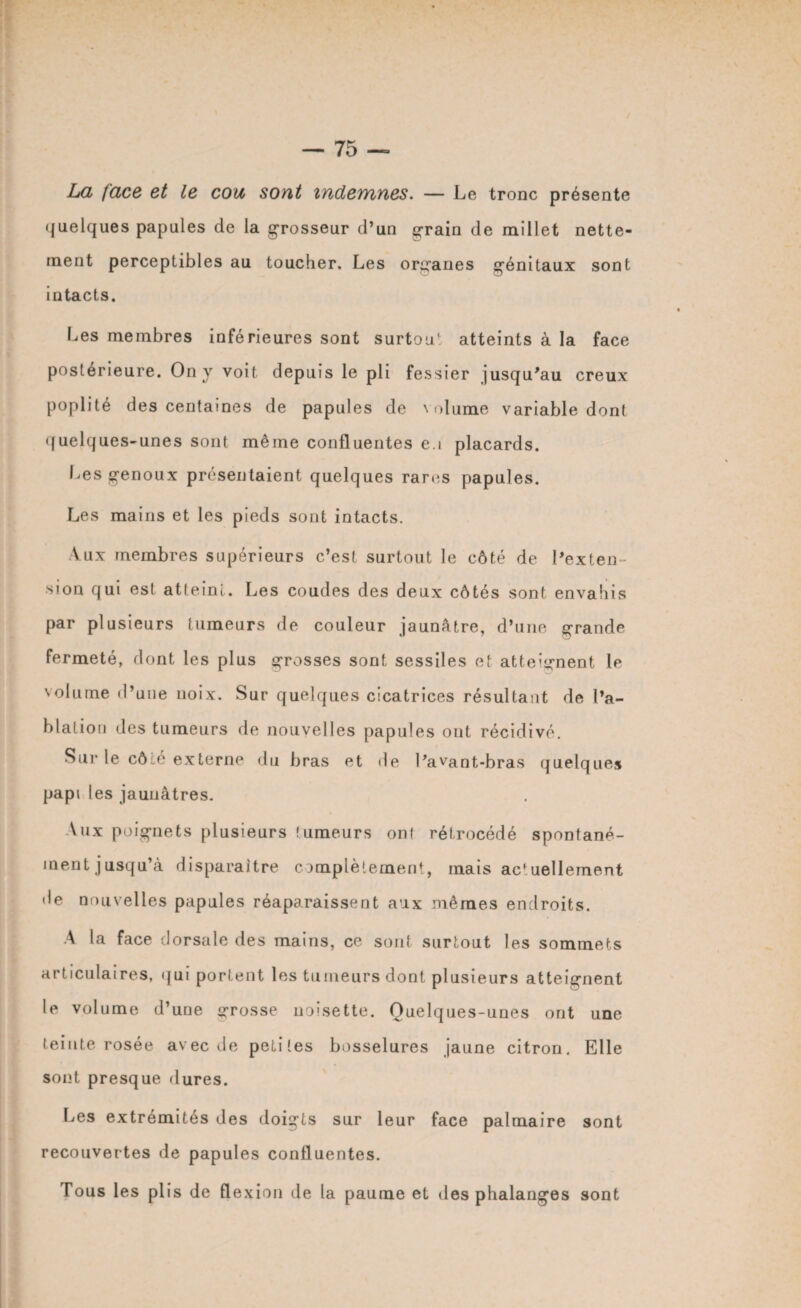 La face et le cou sont indemnes. — Le tronc présente quelques papules de la grosseur d’un grain de millet nette¬ ment perceptibles au toucher. Les organes génitaux sont intacts. Les membres inférieures sont surtout atteints à la face postérieure. On y voit depuis le pli fessier jusqu'au creux poplité des centaines de papules de volume variable dont quelques-unes sont même confluentes en placards. Les genoux présentaient quelques rares papules. Les mains et les pieds sont intacts. Aux membres supérieurs c’est surtout le côté de l'exten¬ sion qui est atteint. Les coudes des deux côtés sont envahis par plusieurs tumeurs de couleur jaunâtre, d’une grande fermeté, dont les plus grosses sont sessiles et atteignent le volume d’une noix. Sur quelques cicatrices résultant de l’a¬ blation des tumeurs de nouvelles papules ont récidivé. Sur le côié externe du bras et île l'avant-bras quelques papi l es jaunâtres. Aux poignets plusieurs tumeurs ont rétrocédé spontané- ment jusqu’à disparaître complètement, mais actuellement de nouvelles papules réapa.raissent aux mêmes endroits. A la face dorsale des mains, ce sont surtout les sommets articulaires, qui portent les tumeurs dont plusieurs atteignent le volume d’une «rosse noisette. Ouelques-unes ont une teinte rosée avec de petites bosselures jaune citron. Elle sont presque dures. ÎLes extrémités des doigts sur leur face palmaire sont recouvertes de papules confluentes. Tous 1 es plis de flexion de la paume et des phalanges sont